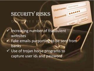 Security risks
 Increasing number of fraudulent
websites
 Fake emails purporting to be sent from
banks
 Use of trojan horse programs to
capture user ids and password
 