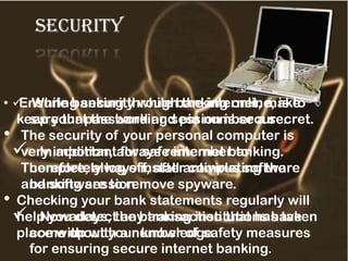 security
• Ensuring security while banking online, is to
keep your password and pin number a secret.
• The security of your personal computer is
very important for safe internet banking.
Therefore, always install antivirus software
and software to remove spyware.
• Checking your bank statements regularly will
help you detect any transaction that has taken
place without your knowledge.
 While banking through the internet, make
sure that the banking session is secure.
 In addition, always remember to
completely log off, after completing the
banking session.
 Nowadays, the banking institutions have
come up with a number of safety measures
for ensuring secure internet banking.
 