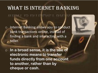 What is internet banking
o Internet Banking allows you to conduct
bank transactions online, instead of
finding a bank and interacting with a
teller.
o In a broad sense, it is the use of
electronic means to transfer
funds directly from one account
to another, rather than by
cheque or cash.
 