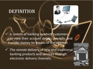 definition
 A system of banking in which customers
can view their account details, pay bills, and
transfer money by means of the internet.
 The remote delivery of new and traditional
banking products and services through
electronic delivery channels.
 