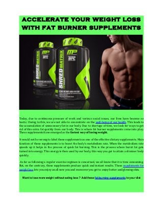accelerate your weight loss
with fat burner supplements
Today, due to continuous pressure of work and various social issues, our lives have become so
hectic. Owing to this, we are not able to concentrate on the well-being of our health. This leads to
the accumulation of unnecessary fat in our body. Due to shortage of time, we look for ways to get
rid of this extra fat quickly from our body. This is where fat burner supplements come into play.
These supplements have emerged as the fastest way of losing weight.
It would not be wrong to label these supplements as one of the effective dietary supplements. Main
function of these supplements is to boost the body’s metabolism rate. When the metabolism rate
speeds up it helps in the process of quick fat burning. This is the process where burnt fat gets
turned into energy. This energy is then used by our body, this way you get to attain a slimmer body
quickly.
As far as following a regular exercise regimen is concerned, we all know that it is time consuming.
But, on the contrary, these supplements produce quick and instant results. These supplements for
weight loss lets you enjoy an all new you and moreover you get to enjoy better and glowing skin.
Want to lose more weight without eating less ? Add these fat-burning supplements to your diet
 