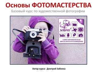 Основы ФОТОМАСТЕРСТВА
Базовый курс по художественной фотографии
Автор курса: Дмитрий Забияка
 