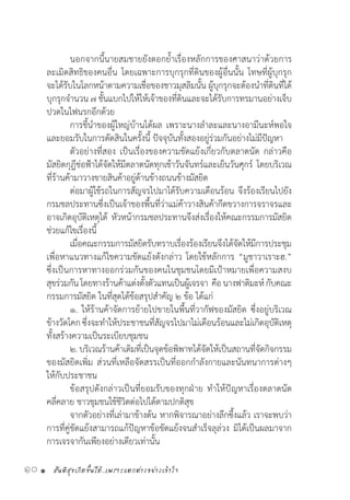 สันติสุขเกิดขึ้นได้..เพราะแตกต่างอย่างเข้าใจ10 •
	 นอกจากนี้นายสมชายยังตอกย�้ำเรื่องหลักการของศาสนาว่าด้วยการ
ละเมิดสิทธิของคนอื่น โดยเฉพาะการบุกรุกที่ดินของผู้อื่นนั้น โทษที่ผู้บุกรุก
จะได้รับในโลกหน้าตามความเชื่อของชาวมุสลิมนั้น ผู้บุกรุกจะต้องน�ำที่ดินที่ได้
บุกรุกจ�ำนวน ๗ ชั้นแบกไปให้ให้เจ้าของที่ดินและจะได้รับการทรมานอย่างเจ็บ
ปวดในไฟนรกอีกด้วย
	 การชี้น�ำของผู้ใหญ่บ้านได้ผล เพราะนางล�ำละและนางอามีนะห์พอใจ
และยอมรับในการตัดสินในครั้งนี้ ปัจจุบันทั้งสองอยู่ร่วมกันอย่างไม่มีปัญหา
	 ตัวอย่างที่สอง เป็นเรื่องของความขัดแย้งเกี่ยวกับตลาดนัด กล่าวคือ
มัสยิดกุฎีช่อฟ้าได้จัดให้มีตลาดนัดทุกเช้าวันจันทร์และเย็นวันศุกร์ โดยบริเวณ
ที่ร้านค้ามาวางขายสินค้าอยู่ด้านข้างถนนข้างมัสยิด
	 ต่อมาผู้ใช้รถในการสัญจรไปมาได้รับความเดือนร้อน จึงร้องเรียนไปยัง
กรมชลประทานซึ่งเป็นเจ้าของพื้นที่ว่าแม่ค้าวางสินค้ากีดขวางการจราจรและ
อาจเกิดอุบัติเหตุได้ หัวหน้ากรมชลประทานจึงส่งเรื่องให้คณะกรรมการมัสยิด
ช่วยแก้ไขเรื่องนี้
	 เมื่อคณะกรรมการมัสยิดรับทราบเรื่องร้องเรียนจึงได้จัดให้มีการประชุม
เพื่อหาแนวทางแก้ไขความขัดแย้งดังกล่าว โดยใช้หลักการ “มูชาวาเราะฮ.”
ซึ่งเป็นการหาทางออกร่วมกันของคนในชุมชนโดยมีเป้าหมายเพื่อความสงบ
สุขร่วมกันโดยทางร้านค้าแต่งตั้งตัวแทนเป็นผู้เจรจา  คือนางฟาติมะห์กับคณะ
กรรมการมัสยิด ในที่สุดได้ข้อสรุปส�ำคัญ ๒ ข้อ ได้แก่
	 ๑. ให้ร้านค้าจัดการย้ายไปขายในพื้นที่วากัฟของมัสยิด ซึ่งอยู่บริเวณ
ข้างวัดโคก ซึ่งจะท�ำให้ประชาชนที่สัญจรไปมาไม่เดือนร้อนและไม่เกิดอุบัติเหตุ
ทั้งสร้างความเป็นระเบียบชุมชน  
	 ๒. บริเวณร้านค้าเดิมที่เป็นจุดข้อพิพาทได้จัดให้เป็นสถานที่จัดกิจกรรม
ของมัสยิดเพิ่ม ส่วนที่เหลือจัดสรรเป็นที่ออกก�ำลังกายและนันทนาการต่างๆ
ให้กับประชาชน
	 ข้อสรุปดังกล่าวเป็นที่ยอมรับของทุกฝ่าย ท�ำให้ปัญหาเรื่องตลาดนัด
คลี่คลาย ชาวชุมชนใช้ชีวิตต่อไปได้ตามปกติสุข
	 จากตัวอย่างที่เล่ามาข้างต้น หากพิจารณาอย่างลึกซึ้งแล้ว เราจะพบว่า
การที่คู่ขัดแย้งสามารถแก้ปัญหาข้อขัดแย้งจนส�ำเร็จลุล่วง มิได้เป็นผลมาจาก
การเจรจากันเพียงอย่างเดียวเท่านั้น
 
