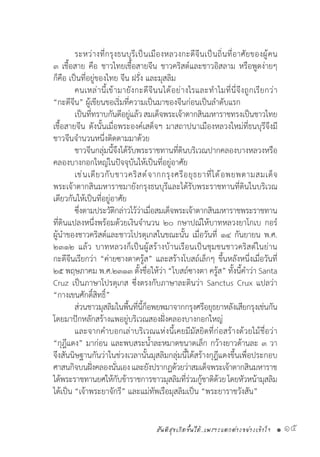 สันติสุขเกิดขึ้นได้..เพราะแตกต่างอย่างเข้าใจ • 15
	 ระหว่างที่กรุงธนบุรีเป็นเมืองหลวงกะดีจีนเป็นถิ่นที่อาศัยของผู้คน
๓ เชื้อสาย คือ ชาวไทยเชื้อสายจีน ชาวคริสต์และชาวอิสลาม หรือพูดง่ายๆ
ก็คือ เป็นที่อยู่ของไทย จีน ฝรั่ง และมุสลิม
	 คนเหล่านี้เข้ามายังกะดีจีนนได้อย่างไรและท�ำไมที่นี่จึงถูกเรียกว่า
“กะดีจีน” ผู้เขียนขอเริ่มที่ความเป็นมาของจีนก่อนเป็นล�ำดับแรก
	 เป็นที่ทราบกันดีอยู่แล้วสมเด็จพระเจ้าตากสินมหาราชทรงเป็นชาวไทย
เชื้อสายจีน ดังนั้นเมื่อพระองค์เสด็จฯ มาสถาปนาเมืองหลวงใหม่ที่ธนบุรีจึงมี
ชาวจีนจ�ำนวนหนึ่งติดตามมาด้วย
	 ชาวจีนกลุ่มนี้จึงได้รับพระราชทานที่ดินบริเวณปากคลองบางหลวงหรือ
คลองบางกอกใหญ่ในปัจจุบันให้เป็นที่อยู่อาศัย
	 เช่นเดียวกับชาวคริสต์จากกรุงศรีอยุธยาที่ได้อพยพตามสมเด็จ
พระเจ้าตากสินมหาราชมายังกรุงธนบุรีและได้รับพระราชทานที่ดินในบริเวณ
เดียวกันให้เป็นที่อยู่อาศัย
	 ซึ่งตามประวัติกล่าวไว้ว่าเมื่อสมเด็จพระเจ้าตากสินมหาราชพระราชทาน
ที่ดินแปลงหนึ่งพร้อมด้วยเงินจ�ำนวน ๒๐ กษาปณ์ให้บาทหลวงยาโกเบ กอร์
ผู้น�ำของชาวคริสต์และชาวโปรตุเกสในขณะนั้น เมื่อวันที่ ๑๔ กันยายน พ.ศ.
๒๓๑๒ แล้ว บาทหลวงก็เป็นผู้สร้างบ้านเรือนเป็นชุมชนชาวคริสต์ในย่าน
กะดีจีนเรียกว่า “ค่ายซางตาครู้ส” และสร้างโบสถ์เล็กๆ ขึ้นหลังหนึ่งเมื่อวันที่
๒๕ พฤษภาคม พ.ศ.๒๓๑๓ ตั้งชื่อให้ว่า “โบสถ์ซางตา ครู้ส” ทั้งนี้ค�ำว่า Santa
Cruz เป็นภาษาโปรตุเกส ซึ่งตรงกับภาษาละตินว่า Sanctus Crux แปลว่า
“กางเขนศักดิ์สิทธิ์”  
	 ส่วนชาวมุสลิมในพื้นที่นี้ก็อพยพมาจากกรุงศรีอยุธยาหลังเสียกรุงเช่นกัน
โดยมาปักหลักสร้างแพอยู่บริเวณสองฝั่งคลองบางกอกใหญ่
	 และจากค�ำบอกเล่าบริเวณแห่งนี้เคยมีมัสยิดที่ก่อสร้างด้วยไม้ชื่อว่า
“กุฎีแดง” มาก่อน และพบสระน�้ำละหมาดขนาดเล็ก กว้างยาวด้านละ ๓ วา
จึงสันนิษฐานกันว่าในช่วงเวลานั้นมุสลิมกลุ่มนี้ได้สร้างกุฎีแดงขึ้นเพื่อประกอบ
ศาสนกิจบนฝั่งคลองนั่นเองและยังปรากฏด้วยว่าสมเด็จพระเจ้าตากสินมหาราช
ได้พระราชทานยศให้กับข้าราชการชาวมุสลิมที่ร่วมกู้ชาติด้วยโดยหัวหน้ามุสลิม
ได้เป็น “เจ้าพระยาจักรี” และแม่ทัพเรือมุสลิมเป็น “พระยาราชวังสัน”
 