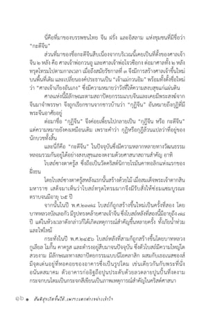สันติสุขเกิดขึ้นได้..เพราะแตกต่างอย่างเข้าใจ16 •
	 นี่คือที่มาของบรรพชนไทย จีน ฝรั่ง และอิสลาม แห่งชุมชนที่มีชื่อว่า
“กะดีจีน”
	 ส่วนที่มาของชื่อกะดีจีนสืบเนื่องจากบริเวณนี้เคยเป็นที่ตั้งของศาลเจ้า
จีน ๒ หลัง คือ ศาลเจ้าพ่อกวนอู และศาลเจ้าพ่อโจวซือกง ต่อมาศาลทั้ง ๒ หลัง
ทรุดโทรมไปตามกาลเวลา เมื่อถึงสมัยรัชกาลที่ ๓ จึงมีการสร้างศาลเจ้าขึ้นใหม่
บนพื้นที่เดิมและเปลี่ยนองค์ประธานเป็น“เจ้าแม่กวนอิม”พร้อมทั้งตั้งชื่อใหม่
ว่า “ศาลเจ้าเกียงอันเกง” ซึ่งมีความหมายว่าวังที่ให้ความสงบสุขแก่แผ่นดิน
	 ศาลแห่งนี้มีลักษณะตามสถาปัตยกรรมแบบจีนและเคยมีพระสงฆ์จาก
จีนมาจ�ำพรรษา จึงถูกเรียกขานจากชาวบ้านว่า “กุฏิจีน” อันหมายถึงกุฏิที่มี
พระจีนอาศัยอยู่
	 ต่อมาชื่อ “กุฏิจีน” จึงค่อยเพี้ยนไปกลายเป็น “กุฎีจีน หรือ กะดีจีน”
แต่ความหมายยังคงเหมือนเดิม เพราะค�ำว่า กุฏิหรือกุฎีล้วนแปลว่าที่อยู่ของ
นักบวชทั้งสิ้น
	 และนี่ก็คือ “กะดีจีน” ในปัจจุบันซึ่งมีความหลากหลายทางวัฒนธรรม
หลอมรวมกันอยู่ได้อย่างสงบสุขและงดงามด้วยศาสนาสถานส�ำคัญ อาทิ
	 โบสถ์ซางตาครู้ส ซึ่งถือเป็นวัดคริสต์นิกายโรมันคาทอลิกแห่งแรกของ
ฝั่งธน
	 โดยโบสถ์ซางตาครู้สหลังแรกนั้นสร้างด้วยไม้ เมื่อสมเด็จพระเจ้าตากสิน
มหาราช เสด็จมาเห็นว่าโบสถ์ทรุดโทรมมากจึงมีรับสั่งให้ซ่อมแซมบูรณะ
ตราบจนมีอายุ ๖๕ ปี
	 จากนั้นในปี พ.ศ.๒๓๗๘ โบสถ์ก็ถูกสร้างขึ้นใหม่เป็นครั้งที่สอง โดย
บาทหลวงบัลเลอกัวมีรูปทรงคล้ายศาลเจ้าจีนซึ่งโบสถ์หลังที่สองนี้มีอายุถึง๗๘
ปี แต่ในห้วงเวลาดังกล่าวก็ได้เกิดเหตุการณ์ส�ำคัญขึ้นหลายครั้ง ทั้งภัยน�้ำท่วม
และไฟไหม้
	 กระทั่งในปี พ.ศ.๒๔๕๖ โบสถ์หลังที่สามก็ถูกสร้างขึ้นโดยบาทหลวง
กูเลียล โมกิ๊น คาครูส และด�ำรงอยู่สืบมาจนปัจจุบัน ซึ่งตัวโบสถ์มีความใหญ่โต
สวยงาม มีลักษณะทางสถาปัตยกรรมแบบนีโอคลาสิก ผสมกับเธอเนสซองส์
มีจุดเด่นอยู่ที่หอคอยของอาคารซึ่งเป็นรูปโดม เช่นเดียวกันกับพระที่นั่ง
อนันตสมาคม ตัวอาคารก่ออิฐถือปูนประดับด้วยลวดลายปูนปั้นที่งดงาม
กระจกบนโดมเป็นกระจกสีเขียนเป็นภาพเหตุการณ์ส�ำคัญในคริสต์ศาสนา
 