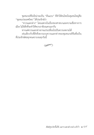สันติสุขเกิดขึ้นได้..เพราะแตกต่างอย่างเข้าใจ • 19
	 ชุมชนกะดีจีนจึงน่าจะเป็น “ต้นแบบ” ที่ท�ำให้คนไทยในชุมชนใหญ่คือ
“ชุมชนประเทศไทย” ได้ประจักษ์ว่า
	 “ความแตกต่าง” โดยเฉพาะในเรื่องของศาสนาและความเชื่อทางการ
เมือง ไม่ใช่สิ่งที่จะท�ำให้พวกเราต้องแตกแยกกัน
	 หากแต่ความแตกต่างอาจแปรเปลี่ยนไปเป็นความงดงามได้
	 เช่นเดียวกับที่สิ่งที่งดงามบนความแตกต่างของชุมชนกะดีจีนซึ่งเป็น
ที่ประจักษ์ต่อทุกคนตราบจนทุกวันนี้
 
