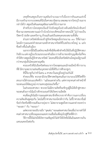 สันติสุขเกิดขึ้นได้..เพราะแตกต่างอย่างเข้าใจ • 23
	 เหตุที่คนสตูลเป็นชาวมุสลิมจ�ำนวนมากก็เนื่องจากดินแดนแห่งนี้
มีรากเหง้ามาจากบรรพชนที่นับถือศาสนาอิสลามอพยพมาจากไทรบุรี จนอาจ
กล่าวได้ว่า สตูลเป็นดินแดนมุสลิมมาแต่ครั้งโบราณกาล
	 ส�ำหรับชาวไทยพุทธเริ่มเข้าไปยังสตูลในช่วงต้นสมัยรัตนโกสินทร์
ซึ่งอาณาเขตของสยามแผ่กว้างไกลไปรอบทิศจนถึงทางตอนใต้ ไม่ว่าจะเป็น
ปัตตานี ปะลิส และตรังกานู ล้วนแล้วแต่เป็นเขตแดนของสยามทั้งสิ้น
	 ส่วนชาวคริสต์เพิ่งจะเข้าสู่จังหวัดสตูลเมื่อประมาณ ๓๐ ปีที่ผ่านมา
โดยมีการเผยแพร่ค�ำสอนตามหลักศาสนาคริสต์ที่โบสถ์ขนาดใหญ่ ๒ แห่ง
ซึ่งสร้างขึ้นในตัวเมือง
	 นอกจากนี้ยังมีโบสถ์ขนาดเล็กซึ่งมีห้องพักส�ำหรับใช้เป็นที่ปฏิบัติศาสนา
กิจอีก ๒ แห่ง อยู่ในบริเวณรอบนอกตัวเมือง การเข้ามาของนักบุญเพียงไม่กี่คน
ท�ำให้ชาวสตูลเริ่มรู้จักศาสนาคริสต์ โดยคนที่นับถือคริสต์ส่วนใหญ่จะมีฐานะดี
กว่าคนกลุ่มอื่นโดยเฉพาะมุสลิม
	 ครอบครัวที่นับถือคริสต์จะมาจากไทยพุทธและมักจะมีหน้าที่การงาน
ที่ดี มีความพยายามส่งเสริมบุตรหลานให้ได้รับการศึกษาสูงๆ
	 ทีนี้ก็มาดูกันว่าท�ำไมคน ๓ ศาสนาในละงูถึงอยู่ร่วมกันได้
	 ค�ำตอบก็คือ พวกเขามีประวัติศาสตร์ชุมชนอันยาวนานบนวิถีชีวิตที่รัก
สงบภายใต้กรอบแนวคิดที่ว่า “แม้จะแตกต่างกัน แต่หากทุกคนต่างท�ำหน้าที่
ของตนเองให้สมบูรณ์ ความสงบสุขย่อมเกิดขึ้น”
	 ในส่วนของศาสนา พวกเขาไม่มีความคิดที่จะชักจูงผู้อื่นให้เข้าสู่ศาสนา
ของตนด้วยการโน้มน้าวชักชวนจนท�ำให้เกิดความอึดอัด
	 คนที่ละงูจึงไม่มีการเผยแผ่ศาสนา	สิ่งที่พวกเขาท�ำคือการแลกเปลี่ยน
ความคิดเห็นพูดคุยกัน โดยไม่ชี้ว่าศาสนาของใครดีกว่ากัน ไม่ชี้ว่าศาสนาอื่นมี
ข้อจ�ำกัดหรือพิธีกรรมที่งมงายยุ่งยาก ไม่พยายามพูดถึงความแตกต่างระหว่าง
“ของเขา” กับ “ของเรา”
	 แต่พวกเขาจะอธิบายถึง“จุดเด่น”ของแต่ละศาสนาโดยเชื่อว่าอาจท�ำให้
คนต่างศาสนาเปลี่ยนมุมมองและความเชื่อมั่นเพื่อมุ่งไปสู่ชีวิตที่ดีกว่า
	 วิธีการนี้จึงไม่ก่อให้เกิดการเผชิญหน้าไม่ท�ำให้เกิดข้อโต้แย้งและความกิน
แหนงแคลงใจต่อกัน
 