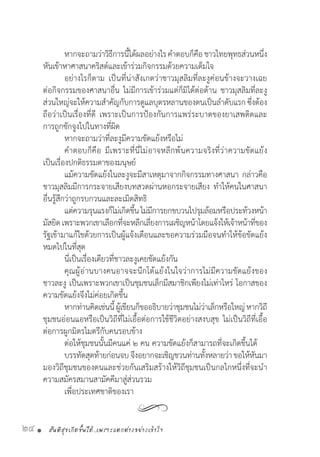 สันติสุขเกิดขึ้นได้..เพราะแตกต่างอย่างเข้าใจ24 •
	 หากจะถามว่าวิธีการนี้ได้ผลอย่างไรค�ำตอบก็คือชาวไทยพุทธส่วนหนึ่ง
หันเข้าหาศาสนาคริสต์และเข้าร่วมกิจกรรมด้วยความเต็มใจ
	 อย่างไรก็ตาม เป็นที่น่าสังเกตว่าชาวมุสลิมที่ละงูค่อนข้างจะวางเฉย
ต่อกิจกรรมของศาสนาอื่น ไม่มีการเข้าร่วมแต่ก็มิได้ต่อต้าน ชาวมุสลิมที่ละงู
ส่วนใหญ่จะให้ความส�ำคัญกับการดูแลบุตรหลานของตนเป็นล�ำดับแรก ซึ่งต้อง
ถือว่าเป็นเรื่องที่ดี เพราะเป็นการป้องกันการแพร่ระบาดของยาเสพติดและ
การถูกชักจูงไปในทางที่ผิด
	 หากจะถามว่าที่ละงูมีความขัดแย้งหรือไม่
	 ค�ำตอบก็คือ มีเพราะที่นี่ไม่อาจหลีกพ้นความจริงที่ว่าความขัดแย้ง
เป็นเรื่องปกติธรรมดาของมนุษย์
	 แม้ความขัดแย้งในละงูจะมีสาเหตุมาจากกิจกรรมทางศาสนา กล่าวคือ
ชาวมุสลิมมีการกระจายเสียงบทสวดผ่านหอกระจายเสียง ท�ำให้คนในศาสนา
อื่นรู้สึกว่าถูกรบกวนและละเมิดสิทธิ
	 แต่ความรุนแรงก็ไม่เกิดขึ้นไม่มีการยกขบวนไปรุมล้อมหรือประท้วงหน้า
มัสยิดเพราะพวกเขาเลือกที่จะหลีกเลี่ยงการเผชิญหน้าโดยแจ้งให้เจ้าหน้าที่ของ
รัฐเข้ามาแก้ไขด้วยการเป็นผู้แจ้งเตือนและขอความร่วมมือจนท�ำให้ข้อขัดแย้ง
หมดไปในที่สุด
	 นี่เป็นเรื่องเดียวที่ชาวละงูเคยขัดแย้งกัน
	 คุณผู้อ่านบางคนอาจจะนึกโต้แย้งในใจว่าการไม่มีความขัดแย้งของ
ชาวละงู เป็นเพราะพวกเขาเป็นชุมชนเล็กมีสมาชิกเพียงไม่เท่าไหร่ โอกาสของ
ความขัดแย้งจึงไม่ค่อยเกิดขึ้น
	 หากท่านคิดเช่นนี้ผู้เขียนก็ขออธิบายว่าชุมชนไม่ว่าเล็กหรือใหญ่หากวิถี
ชุมชนอ่อนแอหรือเป็นวิถีที่ไม่เอื้อต่อการใช้ชีวิตอย่างสงบสุข ไม่เป็นวิถีที่เอื้อ
ต่อการผูกมิตรไมตรีกับคนรอบข้าง
	 ต่อให้ชุมชนนั้นมีคนแค่ ๒ คน ความขัดแย้งก็สามารถที่จะเกิดขึ้นได้
	 บรรทัดสุดท้ายก่อนจบจึงอยากจะเชิญชวนท่านทั้งหลายว่าขอให้หันมา
มองวิถีชุมชนของตนและช่วยกันเสริมสร้างให้วิถีชุมชนเป็นกลไกหนึ่งที่จะน�ำ
ความสมัครสมานสามัคคีมาสู่ส่วนรวม
	 เพื่อประเทศชาติของเรา
 