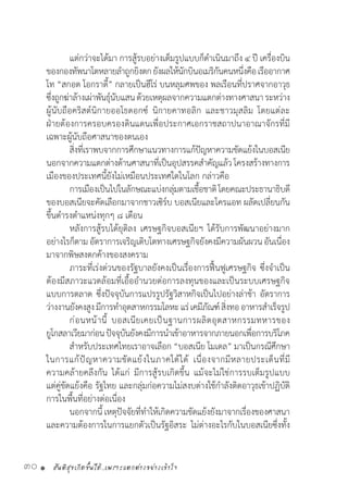 สันติสุขเกิดขึ้นได้..เพราะแตกต่างอย่างเข้าใจ30 •
	 แต่กว่าจะได้มา การสู้รบอย่างเต็มรูปแบบก็ด�ำเนินมาถึง ๔ ปี เครื่องบิน
ของกองทัพนาโตหลายล�ำถูกยิงตกยังผลให้นักบินอเมริกันคนหนึ่งคือเรืออากาศ
โท “สกอต โอกราดี้” กลายเป็นฮีโร่ บนหลุมศพของ พลเรือนที่ปราศจากอาวุธ
ซึ่งถูกฆ่าล้างเผ่าพันธุ์นับแสนด้วยเหตุผลจากความแตกต่างทางศาสนาระหว่าง
ผู้นับถือคริสต์นิกายออโธดอกซ์ นิกายคาทอลิก และชาวมุสลิม โดยแต่ละ
ฝ่ายต้องการครอบครองดินแดนเพื่อประกาศเอกราชสถาปนาอาณาจักรที่มี
เฉพาะผู้นับถือศาสนาของตนเอง
	 สิ่งที่เราพบจากการศึกษาแนวทางการแก้ปัญหาความขัดแย้งในบอสเนีย
นอกจากความแตกต่างด้านศาสนาที่เป็นอุปสรรคส�ำคัญแล้วโครงสร้างทางการ
เมืองของประเทศนี้ยังไม่เหมือนประเทศใดในโลก กล่าวคือ
	 การเมืองเป็นไปในลักษณะแบ่งกลุ่มตามเชื้อชาติโดยคณะประธานาธิบดี
ของบอสเนียจะคัดเลือกมาจากชาวเซิร์บ บอสเนียและโครแอท ผลัดเปลี่ยนกัน
ขึ้นด�ำรงต�ำแหน่งทุกๆ ๘ เดือน
	 หลังการสู้รบได้ยุติลง เศรษฐกิจบอสเนียฯ ได้รับการพัฒนาอย่างมาก
อย่างไรก็ตามอัตราการเจริญเติบโตทางเศรษฐกิจยังคงมีความผันผวนอันเนื่อง
มาจากพิษสงตกค้างของสงคราม
	 ภาระที่เร่งด่วนของรัฐบาลยังคงเป็นเรื่องการฟื้นฟูเศรษฐกิจ ซึ่งจ�ำเป็น
ต้องมีสภาวะแวดล้อมที่เอื้ออ�ำนวยต่อการลงทุนของและเป็นระบบเศรษฐกิจ
แบบการตลาด ซึ่งปัจจุบันการแปรรูปรัฐวิสาหกิจเป็นไปอย่างล่าช้า อัตราการ
ว่างงานยังคงสูงมีการท�ำอุตสาหกรรมโลหะแร่เคมีภัณฑ์สิ่งทออาหารส�ำเร็จรูป
	 ก่อนหน้านี้ บอสเนียเคยเป็นฐานการผลิตอุตสาหกรรมทหารของ
ยูโกสลาเวียมาก่อนปัจจุบันยังคงมีการน�ำเข้าอาหารจากภายนอกเพื่อการบริโภค
	 ส�ำหรับประเทศไทยเราอาจเลือก “บอสเนีย โมเดล” มาเป็นกรณีศึกษา
ในการแก้ปัญหาความขัดแย้งในภาคใต้ได้ เนื่องจากมีหลายประเด็นที่มี
ความคล้ายคลึงกัน ได้แก่ มีการสู้รบเกิดขึ้น แม้จะไม่ใช่การรบเต็มรูปแบบ
แต่คู่ขัดแย้งคือ รัฐไทย และกลุ่มก่อความไม่สงบต่างใช้ก�ำลังติดอาวุธเข้าปฏิบัติ
การในพื้นที่อย่างต่อเนื่อง
	 นอกจากนี้ เหตุปัจจัยที่ท�ำให้เกิดความขัดแย้งยังมาจากเรื่องของศาสนา
และความต้องการในการแยกตัวเป็นรัฐอิสระ ไม่ต่างอะไรกับในบอสเนียซึ่งทั้ง
 