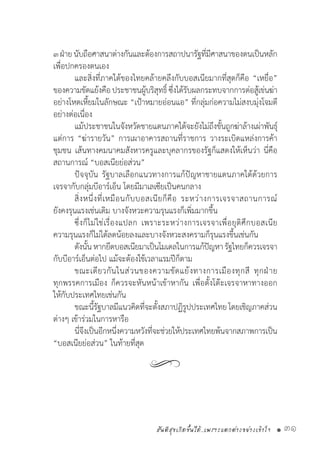 สันติสุขเกิดขึ้นได้..เพราะแตกต่างอย่างเข้าใจ • 31
๓ฝ่ายนับถือศาสนาต่างกันและต้องการสถาปนารัฐที่มีศาสนาของตนเป็นหลัก
เพื่อปกครองตนเอง
	 และสิ่งที่ภาคใต้ของไทยคล้ายคลึงกับบอสเนียมากที่สุดก็คือ “เหยื่อ”
ของความขัดแย้งคือประชาชนผู้บริสุทธิ์ซึ่งได้รับผลกระทบจากการต่อสู้เข่นฆ่า
อย่างโหดเหี้ยมในลักษณะ “เป้าหมายอ่อนแอ” ที่กลุ่มก่อความไม่สงบมุ่งโจมตี
อย่างต่อเนื่อง
	 แม้ประชาชนในจังหวัดชายแดนภาคใต้จะยังไม่ถึงขั้นถูกฆ่าล้างเผ่าพันธุ์
แต่การ “ฆ่ารายวัน” การเผาอาคารสถานที่ราชการ วางระเบิดแหล่งการค้า
ชุมชน เส้นทางคมนาคมสังหารครูและบุคลากรของรัฐก็แสดงให้เห็นว่า นี่คือ
สถานการณ์ “บอสเนียย่อส่วน”
	 ปัจจุบัน รัฐบาลเลือกแนวทางการแก้ปัญหาชายแดนภาคใต้ด้วยการ
เจรจากับกลุ่มบีอาร์เอ็น โดยมีมาเลเซียเป็นคนกลาง
	 สิ่งหนึ่งที่เหมือนกับบอสเนียก็คือ ระหว่างการเจรจาสถานการณ์
ยังคงรุนแรงเช่นเดิม บางจังหวะความรุนแรงก็เพิ่มมากขึ้น
	 ซึ่งก็ไม่ใช่เรื่องแปลก เพราะระหว่างการเจรจาเพื่อยุติศึกบอสเนีย
ความรุนแรงก็ไม่ได้ลดน้อยลงและบางจังหวะสงครามก็รุนแรงขึ้นเช่นกัน
	 ดังนั้นหากยึดบอสเนียมาเป็นโมเดลในการแก้ปัญหารัฐไทยก็ควรเจรจา
กับบีอาร์เอ็นต่อไป แม้จะต้องใช้เวลาแรมปีก็ตาม
	 ขณะเดียวกันในส่วนของความขัดแย้งทางการเมืองทุกสี ทุกฝ่าย
ทุกพรรคการเมือง ก็ควรจะหันหน้าเข้าหากัน เพื่อตั้งโต๊ะเจรจาหาทางออก
ให้กับประเทศไทยเช่นกัน
	 ขณะนี้รัฐบาลมีแนวคิดที่จะตั้งสภาปฏิรูปประเทศไทย โดยเชิญภาคส่วน
ต่างๆ เข้าร่วมในการหารือ
	 นี่จึงเป็นอีกหนึ่งความหวังที่จะช่วยให้ประเทศไทยพ้นจากสภาพการเป็น
“บอสเนียย่อส่วน” ในท้ายที่สุด
	
 