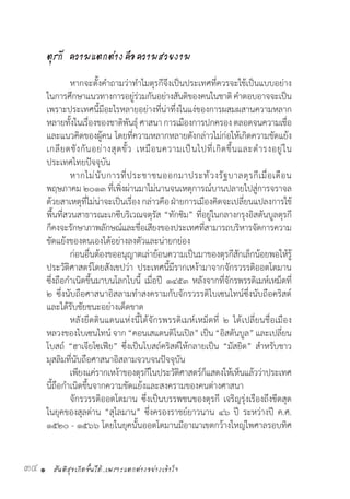 สันติสุขเกิดขึ้นได้..เพราะแตกต่างอย่างเข้าใจ34 •
ตุรกี ความแตกต่างคือความสวยงาม
	 หากจะตั้งค�ำถามว่าท�ำไมตุรกีจึงเป็นประเทศที่ควรจะใช้เป็นแบบอย่าง
ในการศึกษาแนวทางการอยู่ร่วมกันอย่างสันติของคนในชาติค�ำตอบอาจจะเป็น
เพราะประเทศนี้มีอะไรหลายอย่างที่น่าทึ่งในแง่ของการผสมผสานความหลาก
หลายทั้งในเรื่องของชาติพันธ์ุศาสนาการเมืองการปกครองตลอดจนความเชื่อ
และแนวคิดของผู้คน โดยที่ความหลากหลายดังกล่าวไม่ก่อให้เกิดความขัดแย้ง
เกลียดชังกันอย่างสุดขั้ว เหมือนความเป็นไปที่เกิดขึ้นและด�ำรงอยู่ใน
ประเทศไทยปัจจุบัน
	 หากไม่นับการที่ประชาชนออกมาประท้วงรัฐบาลตุรกีเมื่อเดือน
พฤษภาคม ๒๐๑๓ ที่เพิ่งผ่านมาไม่นานจนเหตุการณ์บานปลายไปสู่การจราจล
ด้วยสาเหตุที่ไม่น่าจะเป็นเรื่อง กล่าวคือ ฝ่ายการเมืองคิดจะเปลี่ยนแปลงการใช้
พื้นที่สวนสาธารณะเกซีบริเวณจตุรัส “ทักซิม” ที่อยู่ในกลางกรุงอิสตันบูลตุรกี
ก็คงจะรักษาภาพลักษณ์และชื่อเสียงของประเทศที่สามารถบริหารจัดการความ
ขัดแย้งของตนเองได้อย่างลงตัวและน่ายกย่อง
	 ก่อนอื่นต้องขออนุญาตเล่าย้อนความเป็นมาของตุรกีสักเล็กน้อยพอให้รู้
ประวัติศาสตร์โดยสังเขปว่า ประเทศนี้มีรากเหง้ามาจากจักรวรรดิออตโตมาน
ซึ่งถือก�ำเนิดขึ้นมาบนโลกใบนี้ เมื่อปี ๑๔๕๓ หลังจากที่จักรพรรดิเมห์เหม็ดที่
๒ ซึ่งนับถือศาสนาอิสลามท�ำสงครามกับจักรวรรดิไบเซนไทน์ซึ่งนับถือคริสต์
และได้รับชัยชนะอย่างเด็ดขาด
	 หลังยึดดินแดนแห่งนี้ได้จักรพรรดิเมห์เหม็ดที่ ๒ ได้เปลี่ยนชื่อเมือง
หลวงของไบเซนไทน์ จาก“คอนเสแตนติโนเปิล” เป็น“อิสตันบูล” และเปลี่ยน
โบสถ์ “ฮาเจียโซเฟีย” ซึ่งเป็นโบสถ์คริสต์ให้กลายเป็น “มัสยิด” ส�ำหรับชาว
มุสลิมที่นับถือศาสนาอิสลามจวบจนปัจจุบัน
	 เพียงแค่รากเหง้าของตุรกีในประวัติศาสตร์ก็แสดงให้เห็นแล้วว่าประเทศ
นี้ถือก�ำเนิดขึ้นจากความขัดแย้งและสงครามของคนต่างศาสนา
	 จักรวรรดิออตโตมาน ซึ่งเป็นบรรพชนของตุรกี เจริญรุ่งเรืองถึงขีดสุด
ในยุคของสุลต่าน “สุไลมาน” ซึ่งครองราชย์ยาวนาน ๔๖ ปี ระหว่างปี ค.ศ.
๑๕๒๐ - ๑๕๖๖ โดยในยุคนั้นออตโตมานมีอาณาเขตกว้างใหญ่ไพศาลรอบทิศ
 