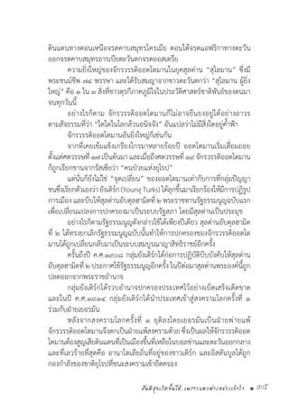 สันติสุขเกิดขึ้นได้..เพราะแตกต่างอย่างเข้าใจ • 35
ดินแดนทางตอนเหนือจรดคาบสมุทรไครเมีย ตอนใต้จรดแอฟริกาทางตะวัน
ออกจรดคาบสมุทรอารเบียตะวันตกจรดออสเตรีย
	 ความยิ่งใหญ่ของจักรวรรดิออตโตมานในยุคสุลต่าน “สุไลมาน” ซึ่งมี
พระชนม์ชีพ ๗๔ พรรษา และได้รับสมญาจากชาวตะวันตกว่า “สุไลมาน ผู้ยิ่ง
ใหญ่” คือ ๑ ใน ๓ สิ่งที่ชาวตุรกีภาคภูมิใจในประวัติศาสตร์ชาติพันธ์ของตนมา
จนทุกวันนี้
	 อย่างไรก็ตาม จักรวรรดิออตโตมานก็ไม่อาจยืนยงอยู่ได้อย่างถาวร
ตามสัจธรรมที่ว่า “ใดใดในโลกล้วนอนิจจัง” อันแปลว่าไม่มีสิ่งใดอยู่ค�้ำฟ้า
	 จักรวรรดิออตโตมานอันยิ่งใหญ่ก็เช่นกัน
	 จากที่เคยเข้มแข็งเกรียงไกรมาหลายร้อยปี ออตโตมานเริ่มเสื่อมถอย
ตั้งแต่ศตวรรษที่ ๑๗เป็นต้นมาและเมื่อถึงศตวรรษที่ ๑๙จักรวรรดิออตโตมาน
ก็ถูกเรียกขานจากรัสเซียว่า “คนป่วยแห่งยุโรป”
	 แต่นั่นก็ยังไม่ใช่ “จุดเปลี่ยน” ของออตโตมานเท่ากับการที่กลุ่มปัญญา
ชนซึ่งเรียกตัวเองว่ายังเติร์ก(YoungTurks)ได้ลุกขึ้นมาเรียกร้องให้มีการปฏิรูป
การเมือง และบีบให้สุลต่านอับดุลฮามิดที่ ๒ พระราชทานรัฐธรรมนูญฉบับแรก
เพื่อเปลี่ยนแปลงการปกครองมาเป็นระบบรัฐสภา โดยมีสุลต่านเป็นประมุข
	 อย่างไรก็ตามรัฐธรรมนูญดังกล่าวใช้ได้เพียงปีเดียว สุลต่านอับดุลฮามิด
ที่ ๒ ได้ทรงยกเลิกรัฐธรรมนูญฉบับนั้นท�ำให้การปกครองของจักรวรรดิออตโต
มานได้ถูกเปลี่ยนกลับมาเป็นระบบสมบูรณาญาสิทธิราชย์อีกครั้ง
	 ครั้นถึงปี ค.ศ.๑๙๐๘ กลุ่มยังเติร์กได้ก่อการปฏิบัติบีบบังคับให้สุลต่าน
อับดุลฮามิดที่ ๒ ประกาศใช้รัฐธรรมนูญอีกครั้ง ในปีต่อมาสุลต่านพระองค์นี้ถูก
ปลดออกจากพระราชอ�ำนาจ
	 กลุ่มยังเติร์กได้รวบอ�ำนาจปกครองประเทศไว้อย่างเบ็ดเสร็จเด็ดขาด
และในปี ค.ศ.๑๙๑๔ กลุ่มยังเติร์กได้น�ำประเทศเข้าสู่สงครามโลกครั้งที่ ๑
ร่วมกับฝ่ายเยอรมัน
	 หลังจากสงครามโลกครั้งที่ ๑ ยุติลงโดยเยอรมันเป็นฝ่ายพ่ายแพ้
จักรวรรดิออตโตมานจึงตกเป็นฝ่ายแพ้สงครามด้วย ซึ่งเป็นผลให้จักรวรรดิออต
โตมานต้องสูญเสียดินแดนที่เป็นเมืองขึ้นที่เหลือในบอลข่านและตะวันออกกลาง
และที่เลวร้ายที่สุดคือ อานาโตเลียถิ่นที่อยู่ของชาวเติร์ก และอิสตันบูลได้ถูก
กองก�ำลังของชาติยุโรปที่ชนะสงครามเข้ายึดครอง
 