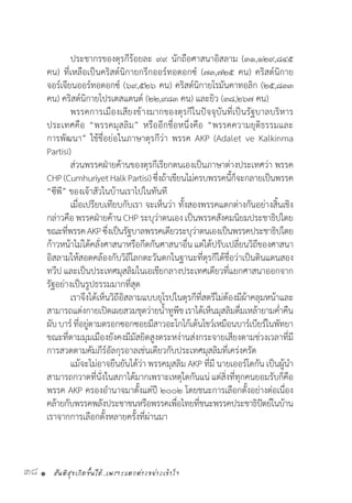 สันติสุขเกิดขึ้นได้..เพราะแตกต่างอย่างเข้าใจ38 •
	 ประชากรของตุรกีร้อยละ ๙๙ นักถือศาสนาอิสลาม (๓๑,๑๒๙,๘๔๕
คน) ที่เหลือเป็นคริสต์นิกายกรีกออร์ทอดอกซ์ (๗๓,๗๒๕ คน) คริสต์นิกาย
จอร์เจียนออร์ทอดอกซ์ (๖๙,๕๒๖ คน) คริสต์นิกายโรมันคาทอลิก (๒๕,๘๓๓
คน) คริสต์นิกายโปรเตสแตนด์ (๒๒,๙๘๓ คน) และยิว (๓๘,๒๖๗ คน)
	 พรรคการเมืองเสียงข้างมากของตุรกีในปัจจุบันที่เป็นรัฐบาลบริหาร
ประเทศคือ “พรรคมุสลิม” หรืออีกชื่อหนึ่งคือ “พรรคความยุติธรรมและ
การพัฒนา” ใช้ชื่อย่อในภาษาตุรกีว่า พรรค AKP (Adalet ve Kalkinma
Partisi)
	 ส่วนพรรคฝ่ายค้านของตุรกีเรียกตนเองเป็นภาษาต่างประเทศว่า พรรค
CHP(CumhuriyetHalkPartisi)ซึ่งถ้าเขียนไม่ครบพรรคนี้ก็จะกลายเป็นพรรค
“ซีพี” ของเจ้าสัวในบ้านเราไปในทันที
	 เมื่อเปรียบเทียบกับเรา จะเห็นว่า ทั้งสองพรรคแตกต่างกันอย่างสิ้นเชิง
กล่าวคือ พรรคฝ่ายค้าน CHPระบุว่าตนเอง เป็นพรรคสังคมนิยมประชาธิปไตย
ขณะที่พรรคAKPซึ่งเป็นรัฐบาลพรรคเดียวระบุว่าตนเองเป็นพรรคประชาธิปไตย
ก้าวหน้าไม่ได้คลั่งศาสนาหรือกีดกันศาสนาอื่นแต่ได้ปรับเปลี่ยนวิถีของศาสนา
อิสลามให้สอดคล้องกับวิถีโลกตะวันตกในฐานะที่ตุรกีได้ชื่อว่าเป็นดินแดนสอง
ทวีป และเป็นประเทศมุสลิมในเอเชียกลางประเทศเดียวที่แยกศาสนาออกจาก
รัฐอย่างเป็นรูปธรรมมากที่สุด
	 เราจึงได้เห็นวิถีอิสลามแบบยุโรปในตุรกีที่สตรีไม่ต้องมีผ้าคลุมหน้าและ
สามารถแต่งกายเปิดเผยสวมชุดว่ายน�้ำทูพีชเราได้เห็นมุสลิมดื่มเหล้ายามค�่ำคืน
ผับบาร์ที่อยู่ตามตรอกซอกซอยมีสาวอะโกโก้เต้นโชว์เหมือนบาร์เบียร์ในพัทยา
ขณะที่ตามมุมเมืองยังคงมีมัสยิดสูงตระหง่านส่งกระจายเสียงตามช่วงเวลาที่มี
การสวดตามคัมภีร์อัลกุรอาลเช่นเดียวกับประเทศมุสลิมที่เคร่งครัด
	 แม้จะไม่อาจยืนยันได้ว่า พรรคมุสลิม AKP ที่มี นายเออร์โดกัน เป็นผู้น�ำ
สามารถกวาดที่นั่งในสภาได้มากเพราะเหตุใดกันแน่ แต่สิ่งที่ทุกคนยอมรับก็คือ
พรรค AKP ครองอ�ำนาจมาตั้งแต่ปี ๒๐๐๒ โดยชนะการเลือกตั้งอย่างต่อเนื่อง
คล้ายกับพรรคพลังประชาชนหรือพรรคเพื่อไทยที่ชนะพรรคประชาธิปัตย์ในบ้าน
เราจากการเลือกตั้งหลายครั้งที่ผ่านมา
 