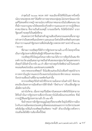 สันติสุขเกิดขึ้นได้..เพราะแตกต่างอย่างเข้าใจ • 39
	 ล่าสุดในปี ๒๐๑๑ พรรค AKP ชนะเลือกตั้งได้ที่นั่งในสภาครึ่งหนึ่ง
นโยบายของพรรคAKPให้เสรีทางการตลาดของกลุ่มทุนไม่ประชานิยมมากนัก
แต่ก็ไม่ทอดทิ้งรากหญ้า หลายนโยบายที่ประกาศออกมาเป็นไปเพื่อคนจน รวม
ทั้งมีการออกกฎหมายให้สอดคล้องกับหลักการและแนวทางการปฏิบัติของ
ศาสนาอิสลาม ซึ่งอาจเป็นด้วยเหตุนี้ นายเออร์โดกัน จึงได้นั่งบังลังก์ นายก
รัฐมนตรี ของตุรกีเป็นสมัยที่สาม
	 ส่วนพรรคCHPซึ่งเป็นฝ่ายค้านฐานเสียงเป็นคนรวยและคนชั้นกลางถูก
กล่าวหาว่าเป็นพรรคที่แอบอิงทหารและแอบเอาใจช่วยให้กองทัพเข้าแทรกแซง
ด้วยการวางแผนท�ำรัฐประหารเพื่อโค่นล้มรัฐบาลพรรคAKP ระหว่างปี๒๐๐๒
- ๒๐๐๗
	 ที่ผ่านมากองทัพตุรกีได้ท�ำการรัฐประหารมาแล้ว๔ ครั้ง โดยทุกครั้งจะ
เป็นการรัฐประหารเพื่อโค่นล้มผู้น�ำที่นิยมศาสนาอิสลาม
	 กองทัพตุรกียิ่งใหญ่แค่ไหนอาจพิจารณาได้จากการที่ตุรกีเป็นสมาชิก
องค์การนาโตและมีแสนยานุภาพเป็นล�ำดับสองของกลุ่มนาโตโดยเฉพาะทหาร
เรือตุรกี มีเรือด�ำน�้ำมากถึง ๑๓ ล�ำ เพื่อการถ่วงดุลกับรัสเซียน่านน�้ำในทะเลด�ำ 
ทะเลเมดิเตอร์เรเนียน และช่องแคบบอสฟอรัช
	 บทบาทของกองทัพตุรกี จึงไม่เพียงแต่จะเป็นไปเพื่อสร้างดุลย์อ�ำนาจ
ทางทหารในภูมิภาคและปกป้องผลประโยชน์ของชาติทางทะเล ตลอดจน
ป้องปรามเพื่อนบ้านที่มีอาณาเขตติดกันเท่านั้น
	 หากกองทัพตุรกียังท�ำหน้าที่รักษาความมั่นคงภายในด�ำรงไว้ ซึ่งความ
สงบเรียบร้อยทางการเมืองด้วยการใช้ก�ำลังเข้า“ยึดอ�ำนาจ”ปรับเปลี่ยนรัฐบาล
เมื่อมีความจ�ำเป็น
	 อย่างไรก็ตาม เนื่องจากตุรกีไม่มีสถาบันพระมหากษัตริย์จึงไม่สามารถ
ใช้ข้ออ้างในการรัฐประหารเพื่อปกป้องสถาบันได้เหมือนประเทศไทย ซึ่งมี
การปฏิวัติและรัฐประหารมาแล้ว ถึง ๑๒ ครั้ง
	 ข้ออ้างของการฉีกรัฐธรรมนูญในตุรกีโดยกองทัพจึงมุ่งไปที่นักการเมือง
โกงกินความมั่นคงของประเทศถูกสั่นคลอนจนอ่อนแอจากการบริหารประเทศ
หลังล้มรัฐบาลได้แล้วกองทัพตุรกีจะคัดสรร “คนดี” เข้ามาเป็นรัฐบาลชั่วคราว
ก่อนที่จะจัดให้มีการเลือกตั้งครั้งใหม่
 