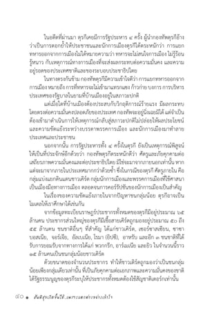 สันติสุขเกิดขึ้นได้..เพราะแตกต่างอย่างเข้าใจ40 •
	 ในอดีตที่ผ่านมา ตุรกีเคยมีการรัฐประหาร ๔ ครั้ง ผู้น�ำกองทัพตุรกีอ้าง
ว่าเป็นการตอกย�้ำให้ประชาชนและนักการเมืองตุรกีได้ตระหนักว่า การแยก
ทหารออกจากการเมืองไม่ได้หมายความว่า ทหารจะไม่สนใจการเมือง ไม่รู้ร้อน
รู้หนาว กับเหตุการณ์ทางการเมืองที่จะส่งผลกระทบต่อความมั่นคง และความ
อยู่รอดของประเทศชาติและของระบอบประชาธิปไตย
	 ในทางตรงกันข้ามกองทัพตุรกีมีความเข้าใจดีว่าการแยกทหารออกจาก
การเมืองหมายถึงการที่ทหารจะไม่เข้ามาแทรกแซงก้าวก่ายบงการการบริหาร
ประเทศของรัฐบาลในยามที่บ้านเมืองอยู่ในสภาวะปกติ
	 แต่เมื่อใดที่บ้านเมืองต้องประสบกับวิกฤติการณ์ร้ายแรง มีผลกระทบ
โดยตรงต่อความมั่นคงปลอดภัยของประเทศกองทัพจะอยู่นิ่งเฉยมิได้แต่จ�ำเป็น
ต้องเข้ามาด�ำเนินการให้เหตุการณ์กลับสู่สภาวะปกติไม่ปล่อยให้ผลประโยชน์
และความขัดแย้งระหว่างบรรดาพรรคการเมือง และนักการเมืองมาท�ำลาย
ประเทศและประชาชน
	 นอกจากนั้น การรัฐประหารทั้ง ๔ ครั้งในตุรกี ยังเป็นเหตุการณ์พิสูจน์
ให้เป็นที่ประจักษ์อีกด้วยว่า กองทัพตุรกีตระหนักดีว่า ศัตรูและภัยคุกคามต่อ
เสถียรภาพความมั่นคงและต่อประชาธิปไตยมิใช่จะมาจากภายนอกเท่านั้นหาก
แต่จะมาจากภายในประเทศมากกว่าด้วยซ�้ำ ซึ่งในกรณีของตุรกี ศัตรูภายในคือ
กลุ่มแบ่งแยกดินแดนชาวเคิร์ดกลุ่มนักการเมืองและพรรคการเมืองที่ใช้ศาสนา
เป็นเมืองมือทางการเมือง ตลอดจนการคอร์รัปชันของนักการเมืองเป็นส�ำคัญ
	 ในเรื่องของความขัดแย้งภายในจากปัญหาชนกลุ่มน้อย ตุรกีอาจเป็น
โมเดลให้เราศึกษาได้เช่นกัน
	 จากข้อมูลทะเบียนราษฎร์ประชากรทั้งหมดของตุรกีมีอยู่ประมาณ ๖๕
ล้านคน ประชากรส่วนใหญ่ของตุรกีมีเชื้อสายเคิร์ดถูกมองอยู่ประมาณ ๕๐ ถึง
๕๕ ล้านคน ชนชาติอื่นๆ ที่ส�ำคัญ ได้แก่ชาวเคิร์ด, เซอร์ซาสเซียน, ซาซา  
บอสเนีย,  จอร์เจีย,  อัลเบเนีย, โรมา (ยิปซี),  อาหรับ และอีก ๓ ชนชาติที่ได้
รับการยอมรับจากทางการได้แก่ พวกกรีก, อาร์เมเนีย และยิว ในจ�ำนวนนี้ราว
๑๕ ล้านคนเป็นชนกลุ่มน้อยชาวเคิร์ด
	 ด้วยขนาดของจ�ำนวนประชากร ท�ำให้ชาวเติร์ดถูกมองว่าเป็นชนกลุ่ม
น้อยเพียงกลุ่มเดียวเท่านั้นที่เป็นภัยคุกคามต่อเอกภาพและความมั่นคงของชาติ
ได้รัฐธรรมนูญของตุรกีระบุให้ประชากรทั้งหมดต้องใช้สัญชาติเตอร์กเท่านั้น
 