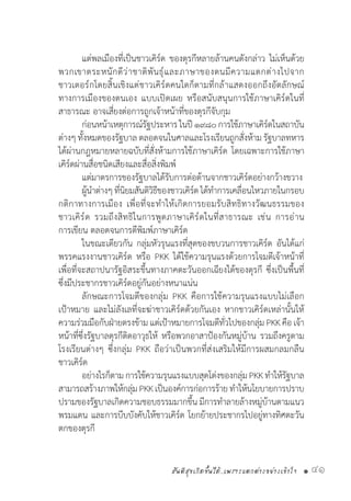 สันติสุขเกิดขึ้นได้..เพราะแตกต่างอย่างเข้าใจ • 41
	 แต่พลเมืองที่เป็นชาวเคิร์ด ของตุรกีหลายล้านคนดังกล่าว ไม่เห็นด้วย
พวกเขาตระหนักดีว่าชาติพันธุ์และภาษาของตนมีความแตกต่างไปจาก
ชาวเตอร์กโดยสิ้นเชิงแต่ชาวเคิร์ดคนใดก็ตามที่กล้าแสดงออกถึงอัตลักษณ์
ทางการเมืองของตนเอง แบบเปิดเผย หรือสนับสนุนการใช้ภาษาเคิร์ดในที่
สาธารณะ อาจเสี่ยงต่อการถูกเจ้าหน้าที่ของตุรกีจับกุม
	 ก่อนหน้าเหตุการณ์รัฐประหารในปี๑๙๘๐การใช้ภาษาเคิร์ดในสถาบัน
ต่างๆ ทั้งหมดของรัฐบาล ตลอดจนในศาลและโรงเรียนถูกสั่งห้าม รัฐบาลทหาร
ได้ผ่านกฎหมายหลายฉบับที่สั่งห้ามการใช้ภาษาเคิร์ด โดยเฉพาะการใช้ภาษา
เคิร์ดผ่านสื่อชนิดเสียงและสื่อสิ่งพิมพ์
	 แต่มาตรการของรัฐบาลได้รับการต่อต้านจากชาวเคิร์ดอย่างกว้างขวาง
	 ผู้น�ำต่างๆที่นิยมสันติวิธีของชาวเคิร์ดได้ท�ำการเคลื่อนไหวภายในกรอบ
กติกาทางการเมือง เพื่อที่จะท�ำให้เกิดการยอมรับสิทธิทางวัฒนธรรมของ
ชาวเคิร์ด รวมถึงสิทธิในการพูดภาษาเคิร์ดในที่สาธารณะ เช่น การอ่าน
การเขียน ตลอดจนการตีพิมพ์ภาษาเคิร์ด
	 ในขณะเดียวกัน กลุ่มหัวรุนแรงที่สุดของขบวนการชาวเคิร์ด อันได้แก่
พรรคแรงงานชาวเคิร์ด หรือ PKK ได้ใช้ความรุนแรงด้วยการโจมตีเจ้าหน้าที่
เพื่อที่จะสถาปนารัฐอิสระขึ้นทางภาคตะวันออกเฉียงใต้ของตุรกี ซึ่งเป็นพื้นที่
ซึ่งมีประชากรชาวเคิร์ดอยู่กันอย่างหนาแน่น
	 ลักษณะการโจมตีของกลุ่ม PKK คือการใช้ความรุนแรงแบบไม่เลือก
เป้าหมาย และไม่ลังเลที่จะฆ่าชาวเคิร์ดด้วยกันเอง หากชาวเคิร์ดเหล่านั้นให้
ความร่วมมือกับฝ่ายตรงข้าม แต่เป้าหมายการโจมตีทั่วไปของกลุ่ม PKKคือเจ้า
หน้าที่ซึ่งรัฐบาลตุรกีติดอาวุธให้ หรือพวกอาสาป้องกันหมู่บ้าน รวมถึงครูตาม
โรงเรียนต่างๆ ซึ่งกลุ่ม PKK ถือว่าเป็นพวกที่ส่งเสริมให้มีการผสมกลมกลืน
ชาวเคิร์ด
	 อย่างไรก็ตามการใช้ความรุนแรงแบบสุดโต่งของกลุ่มPKKท�ำให้รัฐบาล
สามารถสร้างภาพให้กลุ่ม PKKเป็นองค์การก่อการร้าย ท�ำให้นโยบายการปราบ
ปรามของรัฐบาลเกิดความชอบธรรมมากขึ้น มีการท�ำลายล้างหมู่บ้านตามแนว
พรมแดน และการบีบบังคับให้ชาวเคิร์ด โยกย้ายประชากรไปอยู่ทางทิศตะวัน
ตกของตุรกี
 