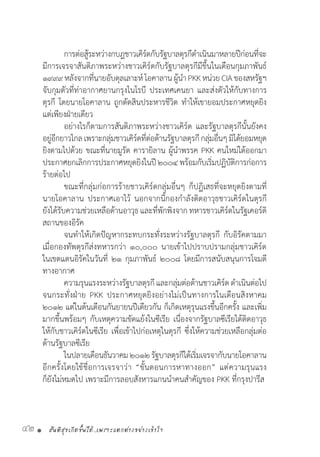 สันติสุขเกิดขึ้นได้..เพราะแตกต่างอย่างเข้าใจ42 •
	 การต่อสู้ระหว่างกบฎชาวเคิร์ดกับรัฐบาลตุรกีด�ำเนินมาหลายปีก่อนที่จะ
มีการเจรจาสันติภาพระหว่างชาวเคิร์ดกับรัฐบาลตุรกีมีขึ้นในเดือนกุมภาพันธ์
๑๙๙๙หลังจากที่นายอับดุลเลาะห์โอคาลานผู้น�ำ PKKหน่วยCIAของสหรัฐฯ
จับกุมตัวที่ท่าอากาศยานกรุงไนโรบี ประเทศเคนยา และส่งตัวให้กับทางการ
ตุรกี โดยนายโอคาลาน ถูกตัดสินประหารชีวิต ท�ำให้เขายอมประกาศหยุดยิง
แต่เพียงฝ่ายเดียว
	 อย่างไรก็ตามการสันติภาพระหว่างชาวเคิร์ด และรัฐบาลตุรกีนั้นยังคง
อยู่อีกยาวไกลเพราะกลุ่มชาวเคิร์ดที่ต่อต้านรัฐบาลตุรกีกลุ่มอื่นๆมิได้ยอมหยุด
ยิงตามไปด้วย ขณะที่นายมูรัต คารายิลาน ผู้น�ำพรรค PKK คนใหม่ได้ออกมา
ประกาศยกเลิกการประกาศหยุดยิงในปี๒๐๐๔พร้อมกับเริ่มปฏิบัติการก่อการ
ร้ายต่อไป
	 ขณะที่กลุ่มก่อการร้ายชาวเคิร์ดกลุ่มอื่นๆ ก็ปฏิเสธที่จะหยุดยิงตามที่
นายโอคาลาน ประกาศเอาไว้ นอกจากนี้กองก�ำลังติดอาวุธชาวเคิร์ดในตุรกี
ยังได้รับความช่วยเหลือด้านอาวุธ และที่พักพิงจาก ทหารชาวเคิร์ดในรัฐเคอร์ดิ
สถานของอิรัค
	 จนท�ำให้เกิดปัญหากระทบกระทั่งระหว่างรัฐบาลตุรกี กับอิรัคตามมา
เมื่อกองทัพตุรกีส่งทหารกว่า ๑๐,๐๐๐ นายเข้าไปปราบปรามกลุ่มชาวเคิร์ด
ในเขตแดนอิรัคในวันที่ ๒๑ กุมภาพันธ์ ๒๐๐๘ โดยมีการสนับสนุนการโจมตี
ทางอากาศ
	 ความรุนแรงระหว่างรัฐบาลตุรกีและกลุ่มต่อต้านชาวเคิร์ดด�ำเนินต่อไป
จนกระทั่งฝ่าย PKK ประกาศหยุดยิงอย่างไม่เป็นทางการในเดือนสิงหาคม
๒๐๑๒ แต่ในต้นเดือนกันยายนปีเดียวกัน ก็เกิดเหตุรุนแรงขึ้นอีกครั้ง และเพิ่ม
มากขึ้นพร้อมๆ กับเหตุความขัดแย้งในซีเรีย เนื่องจากรัฐบาลซีเรียได้ติดอาวุธ
ให้กับชาวเคิร์ดในซีเรีย เพื่อเข้าไปก่อเหตุในตุรกี ซึ่งให้ความช่วยเหลือกลุ่มต่อ
ต้านรัฐบาลซีเรีย
	 ในปลายเดือนธันวาคม๒๐๑๒รัฐบาลตุรกีได้เริ่มเจรจากับนายโอคาลาน
อีกครั้งโดยใช้ชื่อการเจรจาว่า “ขั้นตอนการหาทางออก” แต่ความรุนแรง
ก็ยังไม่หมดไป เพราะมีการลอบสังหารแกนน�ำคนส�ำคัญของ PKK ที่กรุงปารีส
 