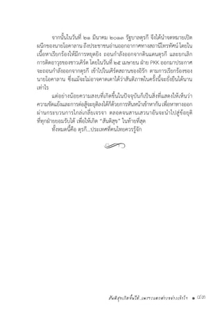 สันติสุขเกิดขึ้นได้..เพราะแตกต่างอย่างเข้าใจ • 43
	 จากนั้นในวันที่ ๒๑ มีนาคม ๒๐๑๓ รัฐบาลตุรกี จึงได้น�ำจดหมายเปิด
ผนึกของนายโอคาลาน ถึงประชาชนอ่านออกอากาศทางสถานีโทรทัศน์ โดยใน
เนื้อหาเรียกร้องให้มีการหยุดยิง ถอนก�ำลังออกจากดินแดนตุรกี และยกเลิก
การติดอาวุธของชาวเคิร์ด โดยในวันที่ ๒๕ เมษายน ฝ่าย PKK ออกมาประกาศ
จะถอนก�ำลังออกจากตุรกี เข้าไปในเคิร์ดสถานของอิรัก ตามการเรียกร้องของ
นายโอคาลาน ซึ่งแม้จะไม่อาจคาดเดาได้ว่าสันติภาพในครั้งนี้จะยั่งยืนได้นาน
เท่าไร
	 แต่อย่างน้อยความสงบที่เกิดขึ้นในปัจจุบันก็เป็นสิ่งที่แสดงให้เห็นว่า
ความขัดแย้งและการต่อสู้จะยุติลงได้ก็ด้วยการหันหน้าเข้าหากันเพื่อหาทางออก
ผ่านกระบวนการไกล่เกลี่ยเจรจา ตลอดจนสานเสวนาอันจะน�ำไปสู่ข้อยุติ
ที่ทุกฝ่ายยอมรับได้ เพื่อให้เกิด “สันติสุข” ในท้ายที่สุด
	 ทั้งหมดนี้คือ ตุรกี…ประเทศที่คนไทยควรรู้จัก
 
