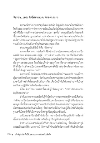 สันติสุขเกิดขึ้นได้..เพราะแตกต่างอย่างเข้าใจ46 •
อิหร่าน…เทวาธิปไตยแห่งตะวันออกกลาง
	 นอกเหนือจากประเทศตุรกีและบอสเนียซึ่งถูกหยิบยกมาเป็นกรณีศึกษา
ในเรื่องของการบริหารจัดการความขัดแย้งแล้ว ยังมีประเทศอิสลามอีกประเทศ
หนึ่งที่มีเรื่องราวท้าทายประชาคมโลกแบบ “สุดขั้ว” จนดูเหมือนกับว่าชนชาติ
นี้ไม่เคยยึดถือต่อกฎเกณฑ์ใดๆ และพร้อมจะท�ำทุกอย่างตามอ�ำเภอใจโดยไม่
สนใจว่าการกระท�ำของตนจะก่อให้เกิดศัตรูมากกว่ามิตร มีคู่ขัดแย้งอยู่รอบทิศ
รวมทั้งมีความขัดแย้งภายในดินแดนของตนเองด้วย
	 ประเทศมุสลิมที่ว่านี้ ก็คือ “อิหร่าน”
	 หากจะตั้งค�ำถามว่าอะไรท�ำให้อิหร่านน่าสนใจจนสมควรหยิบยกมาเป็น
กรณีศึกษา ค�ำตอบคงจะอยู่ที่ เพราะอิหร่านเป็นประเทศที่ได้ชื่อว่าเป็น
“รัฐเทวาธิปไตย”ที่เข้มแข็งเชื่อมั่นในตนเองและพร้อมที่จะท�ำทุกอย่างตามความ
ต้องการของตนเอง โดยไม่สนใจว่าจะถูกโดดเดี่ยวจากประชาคมโลก
อีกทั้งอิหร่านยังเคยเป็นประเทศที่มีระบอบกษัตริย์แต่ถูกโค่นล้มจากประชาชน
ที่เชื่อมั่นในผู้น�ำศาสนามากกว่า
	 นอกจากนี้ อิหร่านยังเคยท�ำสงครามกับเพื่อนบ้านหลายปี ก่อนที่การ
สู้รบจะยุติลงด้วยการเจรจา อิหร่านเคยยึดสถานทูตของมหาอ�ำนาจตะวันตก
และจับเจ้าหน้าที่ทั้งหมดเป็นตัวประกัน เพื่อบีบบังคับให้มหาอ�ำนาจที่เป็นคู่
กรณียอมปฏิบัติตามข้อเรียกร้องของตน
	 นี่คือ อิหร่านประเทศที่เคยมีผู้ให้สมญาว่า “เทวาธิปไตยแห่ง
ตะวันออกกลาง”
	 ล�ำดับแรกเราควรจะเริ่มต้นรู้จักอิหร่านจากสภาพทางภูมิศาสตร์เสียก่อน
ว่า อิหร่านเป็นประเทศใหญ่ประเทศหนึ่งในตะวันออกกลางอยู่ใกล้กับช่องแคบ
เฮอมูซ ซึ่งเชื่อมระหว่างภูมิภาคเอเชียกับยุโรป ดินแดนของอิหร่านถูกรายล้อม
ด้วยประเทศมุสลิมเป็นส่วนใหญ่ ซึ่งน่าจะช่วยให้อิหร่านอยู่ได้อย่างสันติสุขใน
ฐานะที่เป็นชาติที่นับถือศาสนาอิสลามเป็นมุสลิมเหมือนกัน
	 แต่ในความเป็นจริงมิใช่เช่นนั้น เพราะอิหร่านเป็นมุสลิมนิกายชีอะห์
เชื้อสายเปอร์เชีย ขณะที่ชาติอาหรับอื่นๆ เป็นมุสลิมนิกายสุหนี่
	 อิหร่านจึงมีความขัดแย้งกับชาติอาหรับส่วนใหญ่ ซึ่งน�ำโดยซาอุดิ
อาระเบียและอิรัก นอกจากนี้ อิหร่านยังขัดแย้งกับอิสราเอลซึ่งเป็นยิวอีกด้วย
 