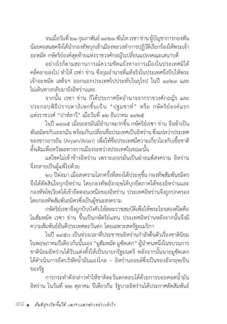 สันติสุขเกิดขึ้นได้..เพราะแตกต่างอย่างเข้าใจ48 •
	 จนเมื่อวันที่๒๑กุมภาพันธ์๑๙๒๑พันโทเรซาข่านผู้บัญชาการกองพัน
น้อยคอสแซคจึงได้น�ำกองทัพบุกเข้าเมืองหลวงท�ำการปฏิวัติเรียกร้องให้พระเจ้า
อะหมัด กษัตริย์องค์สุดท้ายแห่งราชวงศ์กอญัรเปลี่ยนแปลงคณะเสนาบดี
	 อย่างไรก็ตามสถานการณ์ความขัดแย้งทางการเมืองในประเทศมิได้
คลี่คลายลงไป ท�ำให้ เรซ่า ข่าน ซึ่งกุมอ�ำนาจที่แท้จริงในประเทศจึงบีบให้พระ
เจ้าอะหมัด เสด็จฯ ออกนอกประเทศไปประทับในยุโรป ในปี ๑๙๒๓ และ
ไม่เดินทางกลับมายังอิหร่านเลย
	 จากนั้น เรซา ข่าน ก็ได้ประกาศยึดอ�ำนาจจากราชวงศ์กอญัร และ
ประกอบพิธีปราบดาภิเษกขึ้นเป็น “ปฐมชาห์” หรือ กษัตริย์องค์แรก
แห่งราชวงศ์ “ปาห์ลาวี” เมื่อวันที่ ๑๒ ธันวาคม ๑๙๒๕
	 ในปี ๑๙๓๕ เมื่อเยอรมันมีอ�ำนาจมากขึ้น กษัตริย์เรซา ข่าน จึงเข้าเป็น
พันธมิตรกับเยอรมันพร้อมกับเปลี่ยนชื่อประเทศเป็นอิหร่านซึ่งแปลว่าประเทศ
ของชาวอารยัน (Aryan/Arian) เพื่อให้ชื่อประเทศมีความเกี่ยวโยงกับเชื้อชาติ
ดั้งเดิมเพื่อหวังผลทางการเมืองระหว่างประเทศในขณะนั้น
	 แต่โชคไม่เข้าข้างอิหร่าน เพราะเยอรมันเป็นฝ่ายแพ้สงคราม อิหร่าน
จึงกลายเป็นผู้แพ้ไปด้วย
	 ๒๐ ปีต่อมา เมื่อสงครามโลกครั้งที่สองได้ประทุขึ้น กองทัพสัมพันธมิตร
จึงได้ตัดสินใจบุกอิหร่าน โดยกองทัพอังกฤษได้บุกยึดภาคใต้ของอิหร่านและ
กองทัพโซเวียตได้เข้ายึดตอนเหนือของอิหร่าน ประเทศอิหร่านจึงถูกปกครอง
โดยกองทัพสัมพันธมิตรซึ่งเป็นผู้ชนะสงคราม
	 กษัตริย์เรซาจึงถูกบีบบังคับให้สละราชสมบัติเพื่อให้พระโอรสองค์โตคือ
โมฮัมหมัด เรซา ข่าน ขึ้นเป็นกษัตริย์แทน ประเทศอิหร่านหลังจากนั้นจึงมี
ความสัมพันธ์อันดีประเทศตะวันตก โดยเฉพาะสหรัฐอเมริกา
	 ในปี ๑๙๕๐ เป็นช่วงเวลาที่ประชาชนอิหร่านก�ำลังตื่นตัวเรื่องชาตินิยม
ในพฤษภาคมปีเดียวกันนั้นเอง “มูฮัมหมัด มูซัดเดก” ผู้น�ำคนหนึ่งในขบวนการ
ชาตินิยมอิหร่านได้รับแต่งตั้งให้เป็นนายกรัฐมนตรี หลังจากนั้นนายมูซัดเดก
ได้ด�ำเนินการยึดบริษัทน�้ำมันแองโกล – อิหร่านออยล์ซึ่งเป็นของอังกฤษเป็น
ของรัฐ
	 การกระท�ำดังกล่าวท�ำให้ชาติตะวันตกตอบโต้ด้วยการบอยคอตน�้ำมัน
อิหร่าน ในวันที่ ๒๒ ตุลาคม ปีเดียวกัน รัฐบาลอิหร่านได้ประกาศตัดสัมพันธ์
 