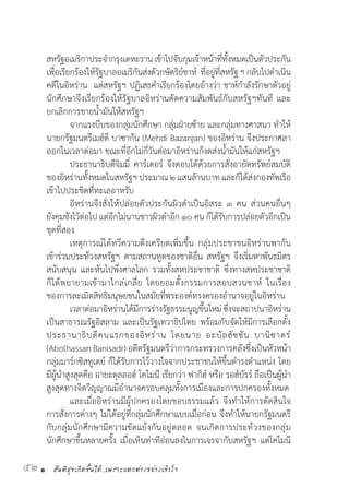 สันติสุขเกิดขึ้นได้..เพราะแตกต่างอย่างเข้าใจ52 •
สหรัฐอเมริกาประจ�ำกรุงเตหะรานเข้าไปจับกุมเจ้าหน้าที่ทั้งหมดเป็นตัวประกัน
เพื่อเรียกร้องให้รัฐบาลอเมริกันส่งตัวกษัตริย์ชาห์  ที่อยู่ที่สหรัฐฯกลับไปด�ำเนิน
คดีในอิหร่าน  แต่สหรัฐฯ ปฏิเสธค�ำเรียกร้องโดยอ้างว่า ชาห์ก�ำลังรักษาตัวอยู่
นักศึกษาจึงเรียกร้องให้รัฐบาลอิหร่านตัดความสัมพันธ์กับสหรัฐฯทันที และ
ยกเลิกการขายน�้ำมันให้สหรัฐฯ
	 จากแรงบีบของกลุ่มนักศึกษา กลุ่มฝ่ายซ้าย และกลุ่มทางศาสนา ท�ำให้
นายกรัฐมนตรีเมฮ์ดี บาซากัน (Mehdi Bazargan) ของอิหร่าน จึงประกาศลา
ออกในเวลาต่อมา ขณะที่อีกไม่กี่วันต่อมาอิหร่านก็งดส่งน�้ำมันให้แก่สหรัฐฯ
	 ประธานาธิบดีจิมมี่ คาร์เตอร์ จึงตอบโต้ด้วยการสั่งอายัดทรัพย์สมบัติ
ของอิหร่านทั้งหมดในสหรัฐฯประมาณ๒แสนล้านบาทและก็ได้ส่งกองทัพเรือ
เข้าไปประชิดที่ทะเลอาหรับ
	 อิหร่านจึงสั่งให้ปล่อยตัวประกันผิวด�ำเป็นอิสระ ๓ คน ส่วนคนอื่นๆ
ยังคุมขังไว้ต่อไป แต่อีกไม่นานชาวผิวด�ำอีก๑๐คนก็ได้รับการปล่อยตัวอีกเป็น
ชุดที่สอง
	 เหตุการณ์ได้ทวีความตึงเครียดเพิ่มขึ้น กลุ่มประชาชนอิหร่านพากัน
เข้าร่วมประท้วงสหรัฐฯ ตามสถานทูตของชาติอื่น สหรัฐฯ จึงเริ่มหาพันธมิตร
สนับสนุน และหันไปพึ่งศาลโลก รวมทั้งสหประชาชาติ ซึ่งทางสหประชาชาติ
ก็ได้พยายามเข้ามาไกล่เกลี่ย โดยยอมตั้งกรรมการสอบสวนชาห์ ในเรื่อง
ของการละเมิดสิทธิมนุษยชนในสมัยที่พระองค์ทรงครองอ�ำนาจอยู่ในอิหร่าน
	 เวลาต่อมาอิหร่านได้มีการร่างรัฐธรรมนูญขึ้นใหม่ซึ่งจะสถาปนาอิหร่าน
เป็นสาธารณรัฐอิสลาม และเป็นรัฐเทวาธิปไตย พร้อมกับจัดให้มีการเลือกตั้ง
ประธานาธิบดีคนแรกของอิหร่าน โดยนาย อะบัลฮัซซัน บานิซาดร์
(Abolhassan Banisadr) อดีตรัฐมนตรีว่าการกระทรวงการคลังซึ่งเป็นหัวหน้า
กลุ่มมาร์กซิสทูเดย์ ก็ได้รับการไว้วางใจจากประชาชนให้ขึ้นด�ำรงต�ำแหน่ง โดย
มีผู้น�ำสูงสุดคือ อายะตุลลอฮ์ โคไมนี เรียกว่า ฟากิฮ์ หรือ รอฮ์บัรร์ ถือเป็นผู้น�ำ
สูงสุดทางจิตวิญญาณมีอ�ำนาจครอบคลุมทั้งการเมืองและการปกครองทั้งหมด
	 และเมื่ออิหร่านมีผู้ปกครองโดยชอบธรรมแล้ว จึงท�ำให้การตัดสินใจ
การสั่งการต่างๆ ไม่ได้อยู่ที่กลุ่มนักศึกษาแบบเมื่อก่อน จึงท�ำให้นายกรัฐมนตรี
กับกลุ่มนักศึกษามีความขัดแย้งกันอยู่ตลอด จนเกิดการประท้วงของกลุ่ม
นักศึกษาขึ้นหลายครั้ง เมื่อเห็นท่าทีอ่อนลงในการเจรจากับสหรัฐฯ แต่โคไมนี
 