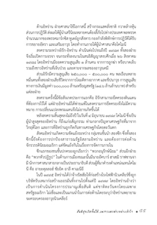 สันติสุขเกิดขึ้นได้..เพราะแตกต่างอย่างเข้าใจ • 55
	 ด้านอิหร่าน ฝ่ายศาสนาใช้โอกาสนี้ สร้างกระแสคลั่งชาติ กวาดล้างหุ้น
ส่วนการปฏิวัติส่งผลให้ผู้น�ำเสรีนิยมหลายคนต้องลี้ภัยไปต่างประเทศพลพรรค
จ�ำนวนมากของพรรคมาร์กซิสทูเดย์ถูกสังหารกองก�ำลังพิทักษ์การปฏิวัติได้รับ
การขยายอัตรา และเสริมอาวุธ โดยท�ำงานภายใต้ผู้น�ำศาสนาคือโคไมนี
	 สงครามระหว่างอิรัก-อิหร่าน ด�ำเนินต่อไปจนถึงปี ๑๙๘๗ ทั้งสองฝ่าย
จึงเริ่มเปิดการเจรจา จนกระทั่งลงนามในสนธิสัญญาสงบศึกเมื่อ ๒๖ สิงหาคม
๑๙๘๘ โดยอิหร่านมียอดความสูญเสีย ๑ ล้านคน จากการถูกฆ่า หรือบาดเจ็บ
รวมถึงชาวอิหร่านที่เจ็บป่วย และตายจากผลของอาวุธเคมี
	 ส่วนอิรักมีความสูญเสีย ๒๕๐,๐๐๐ – ๕๐๐,๐๐๐ คน พลเรือนหลาย
หมื่นคนทั้งสองฝ่ายเสียชีวิตจากการโจมตีทางอากาศ และขีปนาวุธ การสูญเสีย
ทางการเงินมีมูลค่า๖๐๐,๐๐๐ล้านเหรียญสหรัฐ(๑๘.๖ล้านล้านบาท)ส�ำหรับ
แต่ละฝ่าย
	 สงครามครั้งนี้มีข้อสังเกตประการแรกคือ อิรักสามารถยึดครองดินแดน
ที่ต้องการไว้ได้ แต่ฝ่ายอิหร่านมิได้พ่ายแพ้ในสงครามการยึดครองจึงไม่มีความ
หมาย การเปลี่ยนแปลงพรมแดนจึงไม่อาจเกิดขึ้นได้
	 หลังสงครามสิ้นสุดลงไม่ถึงปี ในวันที่ ๔ มิถุนายน ๑๙๘๙ โคไมนี ซึ่งเป็น
ผู้น�ำสูงสุดของอิหร่าน ก็ถึงแก่อสัญกรรม ท่ามกลางปัญหาเศรษฐกิจที่มาจาก
วิกฤติโลก และการที่อิหร่านถูกกีดกันทางเศรษฐกิจโดยตะวันตก
	 สังคมอิหร่านเกิดความขัดแย้งระหว่าง กลุ่มชนชั้นน�ำ สองซีก ซึ่งทั้งสอง
ซีกนี้ยังต้องการปกป้องสาธารณรัฐอิสลามอิหร่าน และต้องการต่อต้าน
จักรวรรดินิยมอเมริกา แต่ขัดแย้งกันในเรื่องการจัดการภายใน
	 ซีกแรกของชนชั้นปกครองถูกเรียกว่า “พวกอนุรักษ์นิยม” ส่วนอีกฝ่าย
คือ “พวกหัวปฏิรูป” ในด้านการเมืองขณะนั้นมีนายอัคบาร์ ฮาเซมิ ราฟซานจา
มีนักการศาสนาสายกลางเป็นประธานาธิบดีส่วนผู้ที่มาด�ำรงต�ำแหน่งแทนโคไม
นี คือ อายะตุลลอฮ์ ซัยยิด อาลี คาเมนีอี
	 ในปี ๑๙๙๕ อิหร่านได้ว่าจ้างรัสเซียให้ก่อสร้างโรงไฟฟ้านิวเคลียร์ซึ่งถูก
บริษัทรับเหมาก่อสร้างเยอรมันทิ้งงานไปตั้งแต่ปี ๑๙๗๙ โดยอิหร่านอ้างว่า
เป็นการด�ำเนินโครงการปรมาณูเพื่อสันติ แต่ชาติตะวันตกโดยเฉพาะ
สหรัฐอเมริกา ไม่เชื่อและเป็นแกนน�ำในการต่อต้านโดยระบุว่าอิหร่านพยายาม
จะครอบครองอาวุธนิวเคลียร์
 