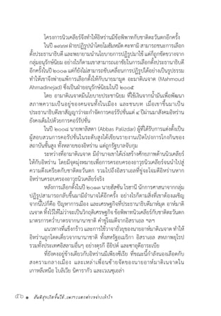 สันติสุขเกิดขึ้นได้..เพราะแตกต่างอย่างเข้าใจ56 •
	 โครงการนิวเคลียร์จึงท�ำให้อิหร่านมีข้อพิพาทกับชาติตะวันตกอีกครั้ง
	 ในปี๑๙๙๗ฝ่ายปฏิรูปน�ำโดยโมฮัมหมัดคะทามิสามารถชนะการเลือก
ตั้งประธานาธิบดี และพยายามน�ำนโยบายการปฏิรูปมาใช้ แต่ก็ถูกขัดขวางจาก
กลุ่มอนุรักษ์นิยม อย่างไรก็ตามเขาสามารถเอาชัยในการเลือกตั้งประธานาธิบดี
อีกครั้งในปี๒๐๐๑แต่ก็ยังไม่สามารถขับเคลื่อนการปฏิรูปได้อย่างเป็นรูปธรรม
ท�ำให้เขาจึงพ่ายแพ้การเลือกตั้งให้กับนายมามูด อะมาดิเนจาด (Mahmoud
Ahmadinejad) ซึ่งเป็นฝ่ายอนุรักษ์นิยมในปี ๒๐๐๕
	 โดย อามาดิเนจาดมีนโยบายประชานิยม ที่ใช้เงินจากน�้ำมันเพื่อพัฒนา
สภาพความเป็นอยู่ของคนจนทั้งในเมือง และชนบท เมื่อเขาขึ้นมาเป็น
ประธานาธิบดีเขาสัญญาว่าจะก�ำจัดการคอร์รัปชั่นแต่ ๔ ปีผ่านมาสังคมอิหร่าน
ยังคงเต็มไปด้วยการคอร์รัปชั่น
	 ในปี ๒๐๐๘ นายพาลิสดา (Abbas Palizdar) ผู้ที่ได้รับการแต่งตั้งเป็น
ผู้สอบสวนการคอรัปชั่นในระดับสูงได้เขียนรายงานเปิดโปงการโกงกินของ
สถาบันชั้นสูง ทั้งหลายของอิหร่าน แต่ถูกรัฐบาลจับกุม
	 ระหว่างที่อามาดิเนจาด มีอ�ำนาจเขาได้เร่งสร้างศักยภาพด้านนิวเคลียร์
ให้กับอิหร่าน โดยมีจุดมุ่งหมายเพื่อการครอบครองอาวุธนิวเคลียร์จนน�ำไปสู่
ความตึงเครียดกับชาติตะวันตก รวมไปถึงอิสราเอลที่ขู่จะโจมตีอิหร่านหาก
อิหร่านครอบครองอาวุธนิวเคลียร์จริง
	 หลังการเลือกตั้งในปี ๒๐๑๓ นายฮัสซัน โรฮานี นักการศาสนาจากกลุ่ม
ปฏิรูปสามารถกลับขึ้นมามีอ�ำนาจได้อีกครั้ง อย่างไรก็ตามสิ่งที่เขาต้องเผชิญ
จากนี้ไปก็คือ ปัญหาการเมือง และเศรษฐกิจที่ประธานาธิบดีมาห์มุด อาห์มาดิ
เนจาดทิ้งไว้ให้ไม่ว่าจะเป็นวิกฤติเศรษฐกิจข้อพิพาทนิวเคลียร์กับชาติตะวันตก
มาตรการคว�่ำบาตรจากนานาชาติ ค�ำขู่โจมตีจากอิสราเอล ฯลฯ
	 แนวทางที่แข็งกร้าว และการใช้วาจายั่วยุของนายอาห์มาดิเนจาด ท�ำให้
อิหร่านถูกโดดเดี่ยวจากนานาชาติ ทั้งสหรัฐอเมริกา อิสราเอล สหภาพยุโรป
รวมทั้งประเทศอิสลามอื่นๆ อย่างตุรกี อียิปต์ และซาอุดีอาระเบีย
	 ที่ยังคงอยู่ข้างเดียวกับอิหร่านมีเพียงซีเรีย ที่ขณะนี้ก�ำลังนองเลือดกับ
สงครามกลางเมือง และเหล่าเพื่อนซ้ายจัดของนายอาห์มาดิเนจาดใน
เกาหลีเหนือ โบลิเวีย นิคารากัว และเวเนซุเอล่า
 