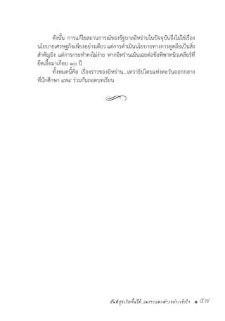 สันติสุขเกิดขึ้นได้..เพราะแตกต่างอย่างเข้าใจ • 57
	 ดังนั้น การแก้ไขสถานการณ์ของรัฐบาลอิหร่านในปัจจุบันจึงไม่ใช่เรื่อง
นโยบายเศรษฐกิจเพียงอย่างเดียว แต่การด�ำเนินนโยบายทางการทูตถือเป็นสิ่ง
ส�ำคัญยิ่ง แต่การกระท�ำคงไม่ง่าย หากอิหร่านเมินเฉยต่อข้อพิพาทนิวเคลียร์ที่
ยืดเยื้อมาเกือบ ๑๐ ปี  
	 ทั้งหมดนี้คือ เรื่องราวของอิหร่าน…เทวาธิปไตยแห่งตะวันออกกลาง
ที่นักศึกษา ๔ส๔ ร่วมกันถอดบทเรียน
 