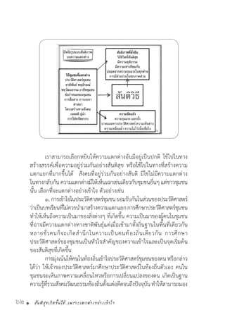 สันติสุขเกิดขึ้นได้..เพราะแตกต่างอย่างเข้าใจ62 •
	 เราสามารถเลือกหยิบให้ความแตกต่างอันมีอยู่เป็นปกติ ใช้ไปในทาง
สร้างสรรค์เพื่อความอยู่ร่วมกันอย่างสันติสุข หรือใช้ไปในทางที่สร้างความ
แตกแยกที่มากขึ้นได้  สังคมที่อยู่ร่วมกันอย่างสันติ มิใช่ไม่มีความแตกต่าง
ในทางกลับกันความแตกต่างมีให้เห็นเฉกเช่นเดียวกับชุมชนอื่นๆ แต่ชาวชุมชน
นั้น เลือกที่จะแตกต่างอย่างเข้าใจ ตัวอย่างเช่น
	 ๑.	การเข้าใจในประวัติศาสตร์ชุมชนยอมรับกันในส่วนของประวัติศาสตร์
ว่าเป็นบทเรียนที่ไม่ควรน�ำมาสร้างความแตกแยกการศึกษาประวัติศาสตร์ชุมชน
ท�ำให้เห็นถึงความเป็นมาของสิ่งต่างๆ ที่เกิดขึ้น ความเป็นมาของผู้คนในชุมชน
ที่อาจมีความแตกต่างทางชาติพันธุ์แต่เมื่อเข้ามาตั้งถิ่นฐานในพื้นที่เดียวกัน
หลายชั่วคนก็จะเกิดส�ำนึกในความเป็นคนท้องถิ่นเดียวกัน การศึกษา
ประวัติศาสตร์ของชุมชนเป็นหัวใจส�ำคัญของความเข้าใจและเป็นจุดเริ่มต้น
ของสันติสุขที่เกิดขึ้น
	 การมุ่งเน้นให้คนในท้องถิ่นเข้าใจประวัติศาสตร์ชุมชนของตน หรือกล่าว
ได้ว่า ให้เจ้าของประวัติศาสตร์มาศึกษาประวัติศาสตร์ในท้องถิ่นตัวเอง คนใน
ชุมชนจะเห็นภาพความเคลื่อนไหวหรือการเปลี่ยนแปลงของตน เกิดเป็นฐาน
ความรู้ที่รวมสังคมวัฒนธรรมท้องถิ่นตั้งแต่อดีตจนถึงปัจจุบันท�ำให้สามารถมอง
 