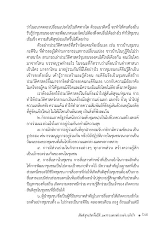 สันติสุขเกิดขึ้นได้..เพราะแตกต่างอย่างเข้าใจ • 63
ว่าในอนาคตจะเปลี่ยนแปลงไปในทิศทางใด ด้วยแนวคิดนี้ จะท�ำให้คนท้องถิ่น
รับรู้ว่าชุมชนของเขาจะพัฒนาตนเองโดยไม่ต้องพึ่งคนอื่นได้อย่างไร ท�ำให้ชุมชน
เข้มเข็ง ความสันติสุขย่อมเกิดขึ้นได้โดยง่าย
	 ตัวอย่างประวัติศาสตร์ที่สร้างโดยคนท้องถิ่นเอง เช่น ชาวบ้านชุมชน
กะดีจีน ที่ด�ำรงอยู่ได้ท่ามการกระแสการเปลี่ยนแปลง ชาวบ้านในกุฎีจีนไม่ว่า
ศาสนาใด สามารถเล่าประวัติศาสตร์ชุมชนของตนได้ใกล้เคียงกัน ตนเป็นใคร
มาจากไหน บรรพบุรุษท�ำอะไร ในขณะที่ก็ทราบว่าเพื่อนบ้านต่างศาสนา
เป็นใคร มาจากไหน มาอยู่รวมกันที่นี่ได้อย่างไร ชาวชุมชนกะดีจีนรู้สึกเป็น
เจ้าของท้องถิ่น เค้ารู้รากเหง้าและรู้ตัวตน กะดีจีนจึงเป็นชุมชนที่สร้าง
ประวัติศาสตร์ขึ้นมาจากจิตส�ำนึกของคนกะดีจีนเอง บวกกับความมีอัธยาศัย
ไมตรีของผู้คน ท�ำให้ชุมชนมีชีวิตและมีความเข้มแข็งโดยไม่ต้องพึ่งภาครัฐเลย
	 เราต้องเลือกใช้ประวัติศาสตร์ในอันที่จะน�ำไปสู่สันติสุขแก่ชุมชน การ
ท�ำให้ประวัติศาสตร์กลายมาเป็นเครื่องมือสู่การแบ่งแยก แยกขั้ว ยั่วยุ น�ำไปสู่
ความเกลียดชังความแค้นท�ำให้ท�ำลายความสัมพันธ์ที่ดีอยู่เดิมด้วยเหตุในอดีต
ที่คู่ขัดแย้ง(ใหม่) ไม่ได้มีใครเป็นต้นเหตุ เป็นสิ่งที่พึงละเว้น
	 ๒.กิจกรรมภาครัฐ(ที่เหนือกว่าระดับชุมชน)เป็นไปด้วยความสร้างสรรค์
การร่วมแรงร่วมใจในการอยู่ร่วมกันอย่างมีความสุข
	 ๓. การมีกติกาการอยู่ร่วมกันที่ทุกฝ่ายยอมรับกติกามีความชัดเจนเป็น
รูปธรรม เช่น ธรรมนูญการอยู่ร่วมกัน หรือวิถีปฏิบัติภายในชุมชนจนกลายเป็น
วัฒนธรรมของชุมชนที่เต็มไปด้วยความแตกต่างและหลากหลาย
	 ๔. การมีส่วนร่วมในกิจกรรมต่างๆ ทุกภาพส่วน สร้างความรู้สึก
เป็นเจ้าของร่วมกันของคนในชุมชน
	 ๕. การสื่อสารในชุมชน การสื่อสารท�ำหน้าที่เป็นกลไกในการผลักดัน
ให้การพัฒนาชุมชนเป็นไปตามเป้าหมายที่วางไว้ มีความส�ำคัญในฐานะที่เป็น
ส่วนหนึ่งของวิถีชีวิตชุมชน การสื่อสารที่ก่อให้เกิดสันติสุขในชุมชนต้องเป็นการ
สื่อสารแบบมีส่วนร่วมของคนในท้องถิ่นซึ่งจะน�ำไปสู่ความรู้สึกผูกพันกับประเด็น
ปัญหาของท้องถิ่น เกิดความตระหนักร่วม ความรู้สึกร่วมเป็นเจ้าของ เกิดความ
สันติสุขในชุมชนที่ยั่งยืนได้
	 ๖.ผู้น�ำชุมชนซึ่งเป็นผู้ที่มีบทบาทส�ำคัญในการสื่อสารให้เกิดความเข้าใจ
ยกตัวอย่างชุมชนทั้ง ๓ ไม่ว่าจะเป็นกะดีจีน คลองตะเคียน ละงู ล้วนแล้วแต่มี
 