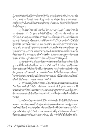 สันติสุขเกิดขึ้นได้..เพราะแตกต่างอย่างเข้าใจ64 •
ผู้น�ำทางศาสนาเป็นผู้น�ำการสื่อสารที่ส�ำคัญ ท่านเจ้าอาวาส ท่านอิหม่าม หรือ
ท่านบาทหลวง ล้วนแล้วแต่ส่งสัญญาณเชิงบวกต่อผู้คนในชุมชนตลอดเวลา
การสื่อสารเป็นไปแบบมีส่วนร่วมและรับฟังซึ่งกันและกัน สิ่งเหล่านี้ท�ำให้สันติสุข
เกิดขึ้นในชุมชน
	 ๗. โครงสร้างทางสังคมที่ไม่มีความรุนแรงในเชิงโครงสร้างหรือ
การปกครอง การมีกฎหมายที่บังคับใช้อย่างสร้างสรรค์และเป็นธรรม
เพื่อป้องกันความรุนแรงทางวัฒนธรรมที่อาจเกิดขึ้นซึ่งหมายถึงการท�ำให้ตัวตน
ของกลุ่มวัฒนธรรมหรือกลุ่มชนชาติที่แตกต่างกันนั้นถูกบดบังหรือบังคับให้
สูญหายไปในส่วนนี้อาจนับว่าจับต้องไม่ได้ก็จริงแต่กระทบถึงความมีตัวตนของ
คนๆ นั้น กระทบถึงคุณค่าของความเป็นมนุษย์ในสายตาของวัฒนธรรม
ที่แตกต่างกันและอาจนับเป็นความรุนแรงที่สัมผัสด้วยใจของคนที่เข้าใจเท่านั้น
ทั้งสองอย่างคือ ความรุนแรงด้านโครงสร้าง และความรุนแรงทางวัฒนธรรม
จะหลบตัวซ่อนอยู่ข้างใต้ของความขัดแย้งที่รุนแรงกว้างใหญ่ทั้งสิ้น
	 ๘. ความเท่าเทียมกันและช่องว่างของความเหลื่อมล�้ำของแต่ละกลุ่มใน
ชุมชน ทั้งนี้อาจนับเป็นเนื่องมาจากความมีอ�ำนาจที่ไม่เท่ากัน กลุ่มที่ยึดครอง
อ�ำนาจอยู่อาจท�ำให้เกิดอภิสิทธิ์ในกลุ่มของตน กลุ่มที่ถูกริดรอนสิทธิ์จะเป็น
ฝ่ายถูกกระท�ำ สร้างความร้าวฉานแตกต่างกันมากยิ่งขึ้น ยิ่งหากความเหลื่อมล�้ำ
ในการจัดการคดีความด้วยแล้วยิ่งตอกย�้ำความรุนแรงนี้ให้มากขึ้นและเป็นพลัง
ผลักดันให้เกิดความรุนแรงทางกายภาพต่อไป
	 ๙. ความไม่ไว้เนื้อเชื่อใจอาจนับเป็นนามธรรมมากที่สุดและมีเหตุมีผล
น้อยที่สุด แต่เป็นตัวชี้วัดถึงระดับของความแตกต่างที่น�ำสู่ความแตกแยกได้ดี
และเป็นปัจจัยที่ส�ำคัญแสดงถึงระดับความสัมพันธ์ระหว่างกันในคู่ที่แตกต่าง
ว่าการสมานความเข้าใจหรือความยากง่ายในการฟื้นฟูความสัมพันธ์นั้นมีมาก
เพียงใด
	 ในกรณีของปัญหาชายแดนใต้นั้น เราจะพบว่า ปัจจัยที่ก่อให้เกิดความ
แตกแยกแตกต่าง รุนแรงนั้นมีอยู่ครบถ้วนโดยเฉพาะในสายตาของผู้ถูกกระท�ำ
กลุ่มใหญ่ คือกลุ่มคนไทยมุสลิม หรืออาจเรียกที่มาที่ไปของกลุ่มคนเหล่านี้ว่า
กลุ่มชาติพันธ์มลายูที่นับถืออิสลาม ความแตกต่างที่ถูกท�ำให้แตกแยกนั้นแฝงไว้
ด้วยความรุนแรงทางวัฒนธรรมอย่างชัดเจน เช่น การบังคับไม่ให้นุ่งโสร่งหรือ
 