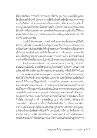 สันติสุขเกิดขึ้นได้..เพราะแตกต่างอย่างเข้าใจ • 65
ใช้ผ้าคลุมศีรษะ การบังคับใช้ภาษาไทย ทั้งอ่าน พูด เขียน การให้ใช้กฎหมาย
ไทยในการตัดสินคดี โดยขาดความรู้หรือเลี่ยงที่จะรับรู้ความแตกต่างของ
การนับถืออิสลามว่าต่างจากการนับถือศาสนาอื่นๆ ที่ว่า ความเป็นมุสลิมนั้น
การปฏิบัติตามหลักศาสนานั้นเป็นชีวิตจิตใจ เป็นวิถีชีวิตของคนทุกคน แทบจะ
มีกฎกติกาหรือแบบอย่างการครองตนตั้งแต่เกิดจนตายของมุสลิมเขียนไว้ชัดเจน
อันจะขัดขืนไม่ได้เพราะการขัดขืนจะหมายถึงการต้องถูกลงโทษในโลกหน้าหรือ
การต้องตกนรกเท่านั้น
	 การเข้าใจต้นเหตุของความกดดันต่อตัวตนของคนเชื้อสายมลายูที่นับถือ
อิสลามในจังหวัดชายแดนใต้นั้นส�ำคัญในการแก้ปัญหาในระยะยาวและยั่งยืน
อยู่ร่วมกันอย่างสันติสุขแท้จริงจึงต้องมีกระบวนการในการเข้ามาแก้ปัญหาอย่าง
เข้าใจและยอมรับด้วยความเต็มใจทั้งสองฝ่าย การพิจารณาว่าทางออกคือ
เช่นไรนั้นส�ำคัญน้อยกว่าความต้องการหาทางออกร่วมกัน มิใช่คิดฝ่ายเดียว
จากฝ่ายที่ถือว่าตนถืออ�ำนาจอยู่และเป็นเจ้าของความถูกต้องแต่เพียงฝ่ายเดียว
	 ส�ำหรับสถานการณ์ของการเจรจาระหว่างสมช.ในนามรัฐบาลไทยกับ
ตัวแทนบีอาร์เอ็นนั้น ภาพที่สังคมมองอยู่คือการเจรจาได้เริ่มอย่างเป็นทางการ
แล้วและสิ่งที่คาดหวังตามมาคือการลดความรุนแรงนั้นอาจเป็นสิ่งที่เข้าใจกันเอง
ว่า การเจรจาต้องตามมาด้วยการหยุดความรุนแรง ในความเป็นจริง การเจรจา
นั้นยังไม่ได้เริ่มด้วยซ�้ำ บทบาทที่ทั้งสองฝ่ายจะต้องแสดงให้อีกฝ่ายหนึ่งเห็นคือ
ความจริงใจในการแก้ปัญหาร่วมกัน การยอมรับความแตกต่าง ความเคารพใน
ความเห็นหรือข้อเสนอที่แตกต่าง ความต้องการให้เกิดสันติภาพอย่างสร้างสรรค์
นั้นมิใช่ลดการใช้อาวุธเท่านั้นเพราะสิ่งนั้นเป็นปลายทางของความแตกแยกหรือ
รุนแรงที่เริ่มมาแล้วจากความรุนแรงทางวัฒนธรรมและทางโครงสร้างที่สะสมมา
นานหลายชั่วอายุคน การท�ำให้เชื่อว่า สิ่งที่เกิดขึ้นมานับร้อยปีจะไม่เกิดขึ้นอีก
จึงมีทั้ง “ความจริง” ที่ “การเปลี่ยนแปลง” ต้องเกิดขึ้น พร้อมๆ กับ
“ความเชื่อ”ว่าทั้งสองฝ่าย“ตั้งใจ”ที่จะให้เกิดสันติสุข“ร่วมกันอย่างเท่าเทียม
กัน” อันไม่ได้แปลว่า รัฐไทยยอมรับการมีอยู่ของกระบวนการว่าถูกกฎหมาย
แต่หมายถึงการรับฟังอย่างตั้งใจ เข้าใจ และยอมรับว่ามีความเห็นที่แตกต่างกัน
อันเนื่องมาจากประวัติศาสตร์อันไม่สามารถซ่อมแซมได้ แต่เราคงไม่ต้องซ่อม
ประวัติศาสตร์เพื่อให้เข้าใจกันเท่ากับสร้างความเข้าใจกันบนพื้นฐานที่เคารพ
 