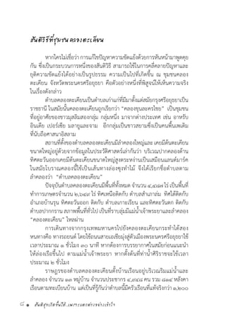 สันติสุขเกิดขึ้นได้..เพราะแตกต่างอย่างเข้าใจ8 •
สันติวิธีที่ชุมชนคลองตะเคียน
	
	 หากใครไม่เชื่อว่าการแก้ไขปัญหาความขัดแย้งด้วยการหันหน้ามาพูดคุย
กัน ซึ่งเป็นกระบวนการหนึ่งของสันติวิธี สามารถใช้ในการคลี่คลายปัญหาและ
ยุติความขัดแย้งได้อย่างเป็นรูปธรรม ความเป็นไปที่เกิดขึ้น ณ ชุมชนคลอง
ตะเคียน จังหวัดพระนครศรีอยุธยา คือตัวอย่างหนึ่งที่พิสูจน์ให้เห็นความจริง
ในเรื่องดังกล่าว
	 ต�ำบลคลองตะเคียนเป็นต�ำบลเก่าแก่ที่มีมาตั้งแต่สมัยกรุงศรีอยุธยาเป็น
ราชธานี ในสมัยนั้นคลองตะเคียนถูกเรียกว่า “คลองขุนละครไชย”  เป็นชุมชน
ที่อยู่อาศัยของชาวมุสลิมสองกลุ่ม กลุ่มหนึ่ง มาจากต่างประเทศ เช่น อาหรับ
อินเดีย เปอร์เซีย มลายูและจาม  อีกกลุ่มเป็นชาวสยามซึ่งเป็นคนพื้นเพเดิม
ที่นับถือศาสนาอิสลาม
	 สถานที่ตั้งของต�ำบลคลองตะเคียนมีล�ำคลองใหญ่และเคยมีต้นตะเคียน
ขนาดใหญ่อยู่ด้วยจากข้อมูลในประวัติศาสตร์เล่ากันว่า บริเวณปากคลองด้าน
ทิศตะวันออกเคยมีต้นตะเคียนขนาดใหญ่สูงตระหง่านเป็นเสมือนแลนด์มาร์ค
ในสมัยโบราณคลองนี้ใช้เป็นเส้นทางล่องซุงท�ำไม้ จึงได้เรียกชื่อต�ำบลตาม
ล�ำคลองว่า  “ต�ำบลคลองตะเคียน”
	 ปัจจุบันต�ำบลคลองตะเคียนมีพื้นที่ทั้งหมดจ�ำนวน๔,๔๘๗ไร่เป็นพื้นที่
ท�ำการเกษตรจ�ำนวน ๒,๖๔๙ ไร่ ทิศเหนือติดกับ ต�ำบลส�ำเภาล่ม  ทิศใต้ติดกับ
อ�ำเภอบ้านรุน ทิศตะวันออก ติดกับ ต�ำบลเกาะเรียน และทิศตะวันตก ติดกับ
ต�ำบลปากกราน สภาพพื้นที่ทั่วไป เป็นที่ราบลุ่มมีแม่น�้ำเจ้าพระยาและล�ำคลอง
“คลองตะเคียน” ไหลผ่าน
	 การเดินทางจากกรุงเทพมหานครไปยังคลองตะเคียนกระท�ำได้สอง
หนทางคือ ทางรถยนต์ โดยใช้ถนนสายเอเชียมุ่งสู่ตัวเมืองพระนครศรีอยุธยาใช้
เวลาประมาณ ๑ ชั่วโมง ๓๐ นาที หากต้องการบรรยากาศในสมัยก่อนแนะน�ำ
ให้ล่องเรือขึ้นไป ตามแม่น�้ำเจ้าพระยา หากตั้งต้นที่ท่าน�้ำศิริราชจะใช้เวลา
ประมาณ ๒ ชั่วโมง
	 ราษฎรของต�ำบลคลองตะเคียนตั้งบ้านเรือนอยู่บริเวณริมแม่น�้ำและ
ล�ำคลอง จ�ำนวน ๑๓ หมู่บ้าน จ�ำนวนประชากร ๔,๙๔๘ คน รวม ๘๑๔ หลังคา
เรือนตามทะเบียนบ้าน  แต่เป็นที่รู้กันว่าต�ำบลนี้มีครัวเรือนที่แท้จริงกว่า๑,๒๐๐
 