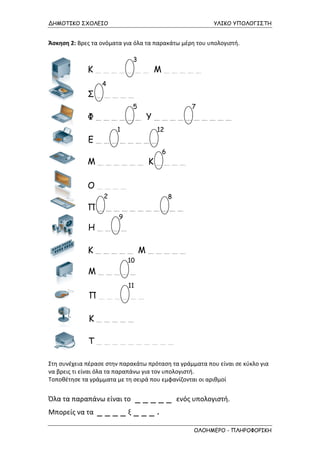ΔΗΜΟΤΙΚΟ ΣΧΟΛΕΙΟ

ΥΛΙΚΟ ΥΠΟΛΟΓΙΣΤΗ

Άσκηση 2: Βρες τα ονόματα για όλα τα παρακάτω μέρη του υπολογιστή.
3

Κ_______ Μ_____
4

Σ_____
5

7

Φ______ Υ__________
1

12

Ε________
6

Μ______ Κ____
Ο____
2

8

Π___________
9

Η____
Κ_____ Μ_____
10

Μ_____
11

Π______
Κ_____
Τ__________
Στη συνέχεια πέρασε στην παρακάτω πρόταση τα γράμματα που είναι σε κύκλο για
να βρεις τι είναι όλα τα παραπάνω για τον υπολογιστή.
Τοποθέτησε τα γράμματα με τη σειρά που εμφανίζονται οι αριθμοί

_____
____ξ___.

Όλα τα παραπάνω είναι το
Μπορείς να τα

ενός υπολογιστή.

ΟΛΟΗΜΕΡΟ - ΠΛΗΡΟΦΟΡΙΚΗ

 