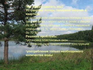 Что можем сделать мы?
Устранение потерь тепловой энергии в
квартире
(в процентном соотношении потери тепла
составляют – через щели в окнах и дверях
до 40 %; через оконные стекла и наружные
стены до 15 %; через полы и потолки –
до 10 %)
Решение проблемы:
•установка пластиковых окон
•утепление окон традиционной конструкции
•употребление только необходимого
количества воды

 