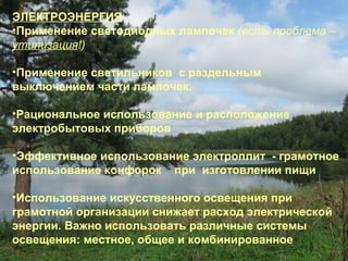 ЭЛЕКТРОЭНЕРГИЯ
•Применение светодиодных лампочек (есть проблема –
утилизация!)
•Применение светильников с раздельным
выключением части лампочек.
•Рациональное использование и расположение
электробытовых приборов
•Эффективное использование электроплит - грамотное
использование конфорок при изготовлении пищи
•Использование искусственного освещения при
грамотной организации снижает расход электрической
энергии. Важно использовать различные системы
освещения: местное, общее и комбинированное

 