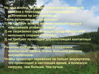 На наш взгляд, экономия энергии на транспорте
связана с переходом с углеводородных
источников на электрические.
Такие автономные автомашины:
1) не требуют использования переработанных
ископаемых углеводородов;
2) не загрязняют окружающую среду продуктами
неполного сгорания топлива;
3) не требуют прокладки дорогостоящих контактных
линий.
Решение проблемы связано с созданием
компактных, лёгких, очень большой ёмкости
аккумуляторов.
Чтобы транспорт перевозил не только аккумулятор,
что происходит в настоящее время, а полезную
нагрузку, чем больше, тем лучше.

 