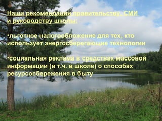 Наши рекомендации правительству, СМИ
и руководству школы:
•льготное налогообложение для тех, кто
использует энергосберегающие технологии
•социальная реклама в средствах массовой
информации (в т.ч. в школе) о способах
ресурсосбережения в быту

 