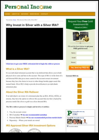 5

HOME

ABOUT US

REVIEWS

RESOURCES

CONTACT

You are here: Home / Why Invest in Silver with a Silver IRA?

Why Invest in Silver with a Silver IRA?

Name:

Email:

Click here to get your FREE retirement kit to begin the rollover process

Phone:

What is a Silver IRA?
It is an individual retirement account that is tax-deferred that allows you to hold
physical silver coins and bars in the account. This type of IRA is in the form of a

Connect With Us

self-directed IRA that gives more control to the account owners investment
because they have the choice to invest in other things besides paper assets like
mutual funds. Silver IRA’s help to provide diversification to an individuals
retirement plan.

About the Silver IRA Rollover
If an individual is an owner of a retirement plan like an IRA, 401(k), 403(b), or
annuity, they have the option to rollover this account that one that is backed by
precious metals like silver or gold via a silver directed IRA.
The IRA rollover process is simple and involves 4 entities:
1. You, the account owner
2. IRA Custodian ➜ See our recommended custodian
3. Precious Metals Dealer ➜ See our recommended precious metals dealer

Personalincome.org
Like
5 people like Personalincome.org.

4. Depository – Where your metals are stored

IRS Approved Silver IRA Investment Options

Generated with www.html-to-pdf.net

Facebooksocialplugin

Page 1 / 3

 