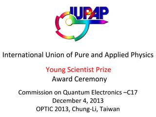 International Union of Pure and Applied Physics
Young Scientist Prize
Award Ceremony
Commission on Quantum Electronics –C17
December 4, 2013
OPTIC 2013, Chung-Li, Taiwan

 