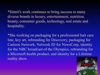 *Simrit's work continues to bring success to many
diverse brands in luxury, entertainment, nutrition,
beauty, consumer goods, technology, real estate and
hospitality.
*She working on packaging for a professional hair care
line, key art, rebranding for Discovery, packaging for
Cartoon Network, Network ID for NewsCorp, identity
for the NBC broadcast of the Olympics, rebranding for
a Microsoft health product, and identity for a Lifetime
reality show.

 