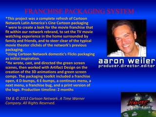 FRANCHISE PACKAGING SYSTEM
*This project was a complete refresh of Cartoon
Network Latin America's Cine Cartoon packaging
* were to create a look for the movie franchise that
fit within our network rebrand, to set the TV movie
watching experience in the home surrounded by
family and friends, and to steer clear of the typical
movie theater clichés of the network's previous
packaging.
*Using Cartoon Network domestic's Flicks packaging
as initial inspiration.
*He wrote, cast, and directed the green screen
scenes, then worked with Artifact Design on the
creation of the 3D animations and green screen
comps. The packaging toolkit included a franchise
open, 4 D-bumps, 4 E-bumps, a continues menu, a
next menu, a franchise bug, and a print version of
the logo. Production timeline: 2 months
TM & © 2013 Cartoon Network. A Time Warner
Company. All Rights Reserved.

 
