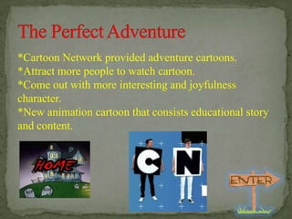 *Cartoon Network provided adventure cartoons.
*Attract more people to watch cartoon.
*Come out with more interesting and joyfulness
character.
*New animation cartoon that consists educational story
and content.

 