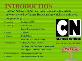 Cartoon Network (CN) is an American cable television
network owned by Turner Broadcasting which airs animated
programming.
Launched

:October 1, 1992

Owned by

:Time Warner
Turner Broadcasting System

Slogan

: Check it

Country

:United States
Broadcast area United States

Headquarters

:Atlanta, Georgia(General)
New York City, New York (Operational)

Los Angeles, California (West Coast)
Sister channel(s)

:Boomerang, Adult Swim

Website

:www.cartoonnetwork.com

Current logo, May 29, 2010.

 