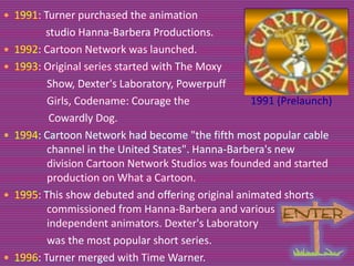  1991: Turner purchased the animation









studio Hanna-Barbera Productions.
1992: Cartoon Network was launched.
1993: Original series started with The Moxy
Show, Dexter's Laboratory, Powerpuff
Girls, Codename: Courage the
1991 (Prelaunch)
Cowardly Dog.
1994: Cartoon Network had become "the fifth most popular cable
channel in the United States". Hanna-Barbera's new
division Cartoon Network Studios was founded and started
production on What a Cartoon.
1995: This show debuted and offering original animated shorts
commissioned from Hanna-Barbera and various
independent animators. Dexter's Laboratory
was the most popular short series.
1996: Turner merged with Time Warner.

 