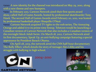 •2010: A new identity for the channel was introduced on May 29, 2010, along
with a new theme and new bumpers.
•2011: In February 2011, Cartoon Network aired their first sports award
show, called Hall of Game Awards, hosted by professional skateboarder Tony
Hawk. The second Hall of Games Awards aired February 20, 2012, was hosted
by professional basketball player Shaquille O'Neal.
•2012: Cartoon Network acquired TV rights to the web series, The Annoying
Orange and added it to its prime time lineup. Teletoon would be launching a
Canadian version of Cartoon Network that also includes a Canadian version of
the overnight block Adult Swim. On March 18, 2012, Cartoon Network aired
its first documentary, Speak Up, an anti-bullying campaign featuring a special
appearance by President Barack Obama.
•2013: On April 28, 2013, the network aired the CNN half-hour documentary
The Bully Effect, which details the story of teenager Alex Libby and his
struggle with bullying in high school.

2004–2010

 