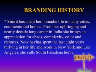 BRANDING HISTORY
* Simrit has spent her nomadic life in many cities,
continents and homes. From her upbringing and
nearly decade long career in India she brings an
appreciation for chaos, complexity, color and
richness. Now having spent the last eight years
thriving in her life and work in New York and Los
Angeles, she calls South Pasadena home.

 