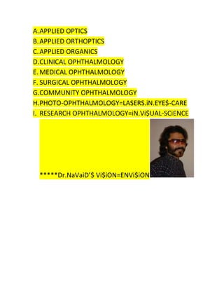 A. APPLIED OPTICS
B. APPLIED ORTHOPTICS
C. APPLIED ORGANICS
D.CLINICAL OPHTHALMOLOGY
E. MEDICAL OPHTHALMOLOGY
F. SURGICAL OPHTHALMOLOGY
G.COMMUNITY OPHTHALMOLOGY
H.PHOTO-OPHTHALMOLOGY=LASERS.iN.EYE$-CARE
I. RESEARCH OPHTHALMOLOGY=iN.Vi$UAL-SCiENCE

*****Dr.NaVaiD’$ Vi$iON=ENVi$iON

 