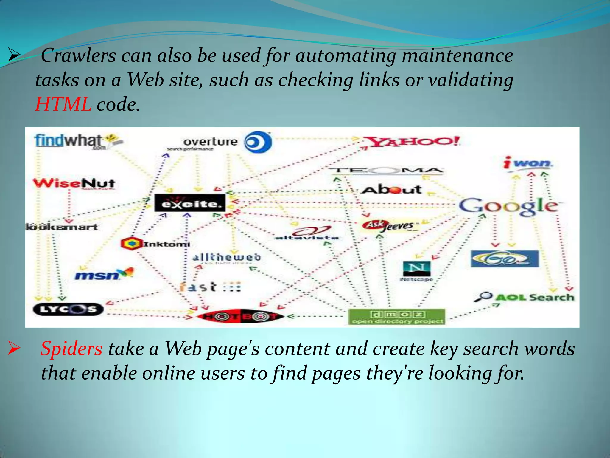  Crawlers can also be used for automating maintenance
tasks on a Web site, such as checking links or validating
HTML code.

 Spiders take a Web page's content and create key search words
that enable online users to find pages they're looking for.

 