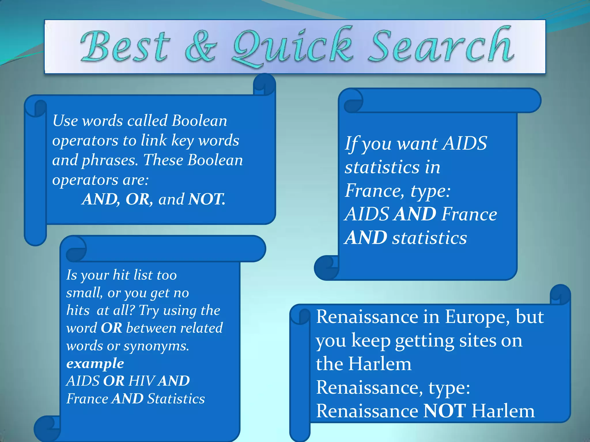 Use words called Boolean
operators to link key words
and phrases. These Boolean
operators are:
AND, OR, and NOT.

Is your hit list too
small, or you get no
hits at all? Try using the
word OR between related
words or synonyms.
example
AIDS OR HIV AND
France AND Statistics

If you want AIDS
statistics in
France, type:
AIDS AND France
AND statistics

Renaissance in Europe, but
you keep getting sites on
the Harlem
Renaissance, type:
Renaissance NOT Harlem

 
